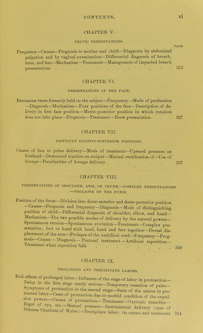 CHAPTER V. PELVIC PRESENTATIONS. PAGE Frequency—Causes—Prognosis to mother and child—Diagnosis by abdominal palpation and by vaginal examination—Differential diagnosis of breech, knee, and feet—Mechanism—Treatment—Management of impacted breech presentations .............. 315 CHAPTER VI. PRESENTATIONS OP THE FACE. Erroneous views formerly held on the subject—Frequency—Mode of production —Diagnosis—Mechanism—Four positions of the face—Description of de- livery in first face position—Men to-posterior position in which rotation does not take place—Prognosis—Treatment—Brow presentation . . 327 CHAPTER VH. DIFFICULT OCCIPITO-POSTERIOR POSITIONS. Causes of face to pubes delivery—Mode of treatment—Upward pressure on forehead—Downward traction on occiput—Manual rectification of—Use of forceps—Peculiarities of forceps delivery 337 CHAPTER VIII. PRESENTATIONS OF SHOULDER, ARM, OR TRUNK—COMPLEX PRESENTATIONS —PROLAPSE OF THE FUNIS. Position of the fcetus—Division into dorso-anterior and dorso-posterior position —Causes—Prognosis and frequency—Diagnosis—Mode of distinguishing position of child—Differential diagnosis of shoulder, elbow, and hand- Mechanism—The two possible modes of delivery by the natural powers- Spontaneous version—Spontaneous evolution—Treatment—Complex pre- sentation ; foot or hand with head, hand and feet together—Dorsal dis- placement of the arm—Prolapse of the umbilical cord—Frequency—Prog- nosis-Causes — Diagnosis - Postural treatment—Artificial reposition- Treatment when reposition fails ... • CHAPTER IX. PROLONGED AND PRECIPITATE LABORS. Evil effects of prolonged labor-Influence of the stage of labor in protraction- Uelay m the first stage rarely serious-Temporary cessation of pains- Symptoms of protraction in the second stage-State of the uterus in pro- tracted labor-Cases of protraction due to morbid condition of the expul- sive powers-Causes of protraction-Treatment-Oxytocic remedies- vT ManUal Pl-essure-Instrumental delivery (case of Princess Charlotte of Wales)-Precipitate labor: its causes anci treatment 354