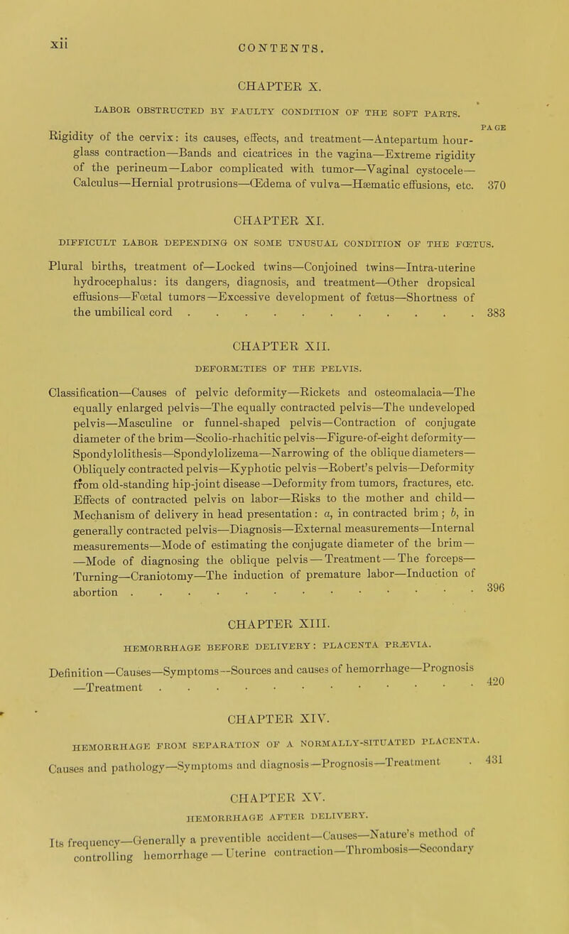 CONTENTS. CHAPTER X. LABOR OBSTRUCTED BY FAULTY CONDITION OF THE SOFT PARTS. PAGE Rigidity of the cervix: its causes, effects, and treatment—Antepartum hour- glass contraction—Bands and cicatrices in the vagina—Extreme rigidity of the perineum—Labor complicated with tumor—Vaginal cystocele— Calculus—Hernial protrusions—(Edema of vulva—Haematic effusions, etc. 370 CHAPTER XI. DIFFICULT LABOR DEPENDING ON SOME UNUSUAL CONDITION OF THE FCETUS. Plural births, treatment of—Locked twins—Conjoined twins—Intra-uterine hydrocephalus: its dangers, diagnosis, and treatment—Other dropsical effusions—Fcetal tumors—Excessive development of fetus—Shortness of the umbilical cord . 383 CHAPTER XII. DEFORMITIES OF THE PELVIS. Classification—Causes of pelvic deformity—Rickets and osteomalacia—The equally enlarged pelvis—The equally contracted pelvis—The undeveloped pelvis—Masculine or funnel-shaped pelvis—Contraction of conjugate diameter of the brim—Scolio-rhachiticpelvis—Figure-of-eight deformity— Spondylolithesis—Spondylolizema—Narrowing of the oblique diameters— Obliquely contracted pelvis—Kyphotic pelvis—Robert's pelvis—Deformity from old-standing hip-joint disease—Deformity from tumors, fractures, etc. Effects of contracted pelvis on labor—Risks to the mother and child- Mechanism of delivery in head presentation : a, in contracted brim ; b, in generally contracted pelvis—Diagnosis—External measurements—Internal measurements—Mode of estimating the conjugate diameter of the brim— —Mode of diagnosing the oblique pelvis — Treatment — The forceps— Turning—Craniotomy—The induction of premature labor—Induction of abortion 396 CHAPTER XIII. HEMORRHAGE BEFORE DELIVERY: PLACENTA PREVIA. Definition—Causes—Symptoms—Sources and causes of hemorrhage—Prognosis —Treatment * CHAPTER XIV. HEMORRHAGE FROM SEPARATION OF A NORMALLY-SITUATED PLACENTA. Causes and pathology-Symptom, and diagnosis-Prognosis-Treat mem CHAPTER XV. HEMORRHAGE AFTER DELIVERY. Its frequency-Generally a preventive accident-Causes-Nature's method of controlling hemorrhage-Uterine contraction-Thrombos.-Secondary 420 431