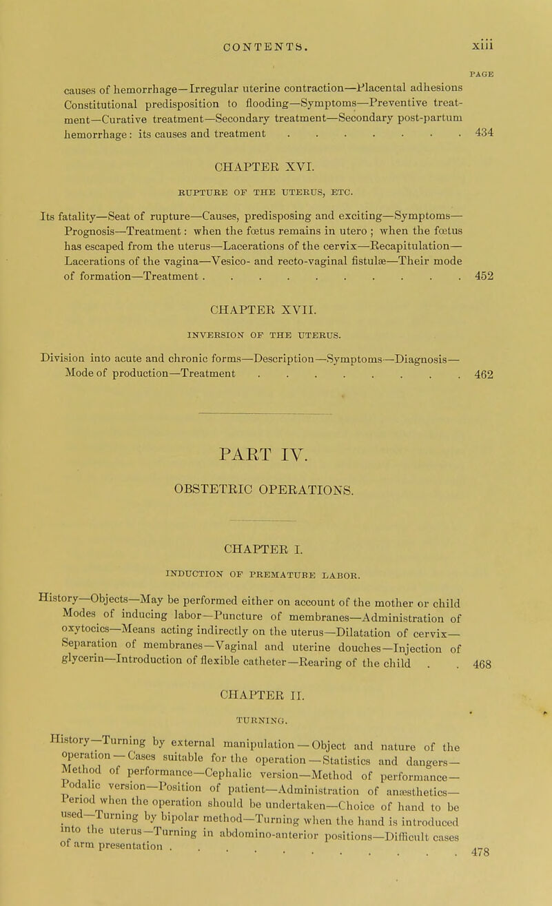 causes of hemorrhage—Irregular uterine contraction—Placental adhesions Constitutional predisposition to flooding—Symptoms—Preventive treat- ment—Curative treatment—Secondary treatment—Secondary post-partum hemorrhage : its causes and treatment ....... 434 CHAPTER XVI. RUPTURE OF THE UTERUS, ETC. Its fatality—Seat of rupture—Causes, predisposing and exciting—Symptoms— Prognosis—Treatment: when the foetus remains in utero ; when the foetus has escaped from the uterus—Lacerations of the cervix—Recapitulation— Lacerations of the vagina—Vesico- and recto-vaginal fistulse—Their mode of formation—Treatment .......... 452 CHAPTER XVII. INVERSION OF THE UTERUS. Division into acute and chronic forms—Description—Symptoms—Diagnosis— Mode of production—Treatment ........ 462 PAET IV. OBSTETRIC OPERATIONS. CHAPTER I. INDUCTION OF PREMATURE LABOR. History—Objects—May be performed either on account of the mother or child Modes of inducing labor—Puncture of membranes—Administration of oxytocics—Means acting indirectly on the uterus—Dilatation of cervix- Separation of membranes-Vaginal and uterine douches—Injection of glycerin—Introduction of flexible catheter—Rearing of the child CHAPTER II. TURNING. History-Turning by external manipulation - Object and nature of the operation-Cases suitable for the operation-Statistics and dangers- Method of performance-Cephalic version-Method of performance- lodahc version-Position of patient-Administration of anasthetics- i-eriod when the operation should be undertaken-Choice of hand to be used-rurn.ng by bipolar method-Turning when the hand is introduced into the uterus-Turning in abdomino-anterior positions-Difficult cases ot arm presentation . 478