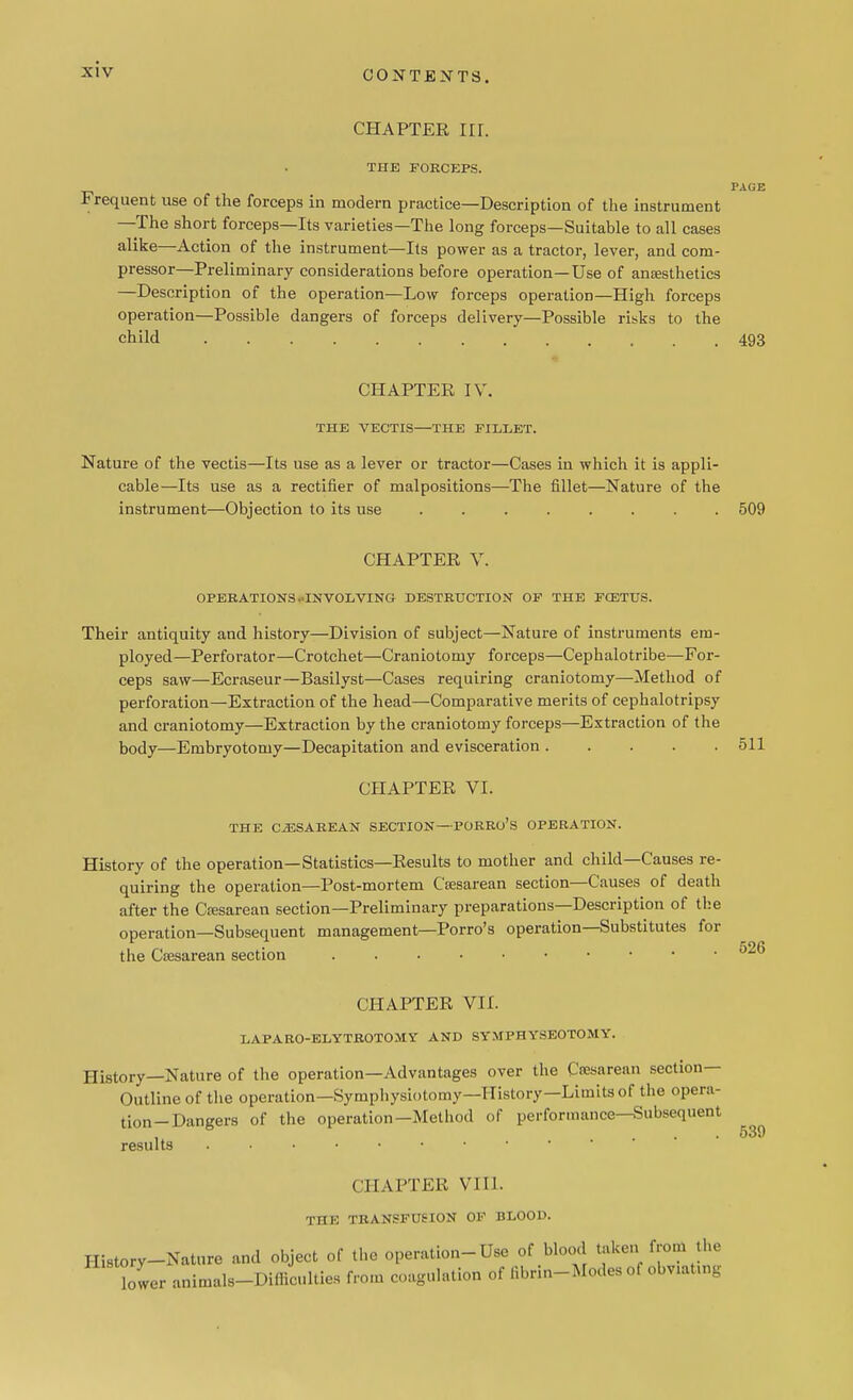 CHAPTER IIL THE FORCEPS. PAGE Frequent use of the forceps in modern practice—Description of the instrument —The short forceps—Its varieties—The long forceps—Suitable to all cases alike—Action of the instrument—Its power as a tractor, lever, and com- pressor—Preliminary considerations before operation—Use of anaesthetics —Description of the operation—Low forceps operation—High forceps operation—Possible dangers of forceps delivery—Possible risks to the child 493 CHAPTER IV. THE VECTIS—THE FILLET. Nature of the vectis—Its use as a lever or tractor—Cases in which it is appli- cable—Its use as a rectifier of malpositions—The fillet—Nature of the instrument—Objection to its use 509 CHAPTER V. OPERATIONS .'INVOLVING- DESTRUCTION OF THE FOSTUS. Their antiquity and history—Division of subject—Nature of instruments em- ployed—Perforator—Crotchet—Craniotomy forceps—Cephalotribe—For- ceps saw—Ecraseur—Basilyst—Cases requiring craniotomy—Method of perforation—Extraction of the head—Comparative merits of cephalotripsy and craniotomy—Extraction by the craniotomy forceps—Extraction of the body—Embryotomy—Decapitation and evisceration 511 CHAPTER VI. THE CESAREAN SECTION—PORRo's OPERATION. History of the operation—Statistics—Results to mother and child—Causes re- quiring the operation—Post-mortem Csesarean section—Causes of death after the Cesarean section—Preliminary preparations—Description of the operation—Subsequent management—Porro's operation—Substitutes for the Csesarean section CHAPTER VII. LAPARO-ELYTROTOMY AND SYMPHYSEOTOMY. History—Nature of the operation—Advantages over the Caaarean section- Outline of the operation—Symphysiotomy—History—Limits of the opera- tion-Dangers of the operation—Method of performance-Subsequent results . CHAPTER VIII. THE TBANSFT7SION OF BLOOD. History-Nature and object of the operation-Use of blood token from the lower animals-Difficulties from coagulation of Bbrin-Modes of obviatmg 526 539