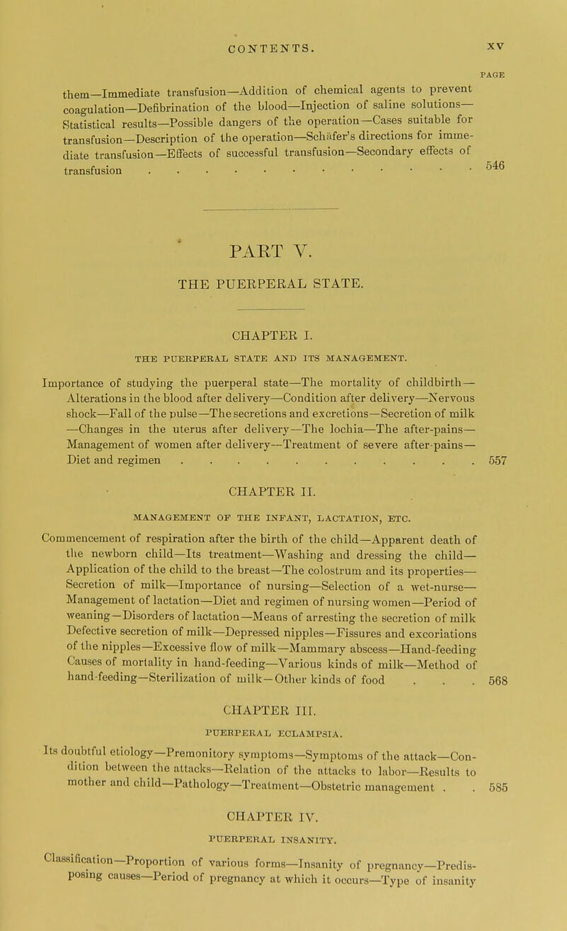 PAGE them—Immediate transfusion—Addition of chemical agents to prevent coagulation—Defibrination of the blood—Injection of saline solutions- Statistical results—Possible dangers of the operation—Cases suitable for transfusion—Description of the operation—Schafer's directions for imme- diate transfusion—Effects of successful transfusion—Secondary effects of transfusion PART V. THE PUERPERAL STATE. CHAPTER I. THE PUERPERAL STATE AND ITS MANAGEMENT. Importance of studying the puerperal state—The mortality of childbirth — Alterations in the blood after delivery—Condition after delivery—Nervous shock—Fall of the pulse—The secretions and excretions—Secretion of milk —Changes in the uterus after delivery—The lochia—The after-pains— Management of women after delivery—Treatment of severe after-pains— Diet and regimen ........... 557 CHAPTER II. MANAGEMENT OF THE INFANT, LACTATION, ETC. Commencement of respiration after the birth of the child—Apparent death of the newborn child—Its treatment—Washing and dressing the child— Application of the child to the breast—The colostrum and its properties- Secretion of milk—Importance of nursing—Selection of a wet-nurse— Management of lactation—Diet and regimen of nursing women—Period of weaning—Disorders of lactation—Meaus of arresting the secretion of milk Defective secretion of milk—Depressed nipples—Fissures and excoriations of the nipples—Excessive flow of milk—Mammary abscess—Hand-feeding Causes of mortality in hand-feeding—Various kinds of milk—Method of hand-feeding—Sterilization of milk-Other kinds of food . . .568 CHAPTER III. PUEBPERAL ECLAMPSIA. Its doubtful etiology—Premonitory symptoms—Symptoms of the attack—Con- dition between the attacks—Relation of the attacks to labor—Results to mother and child—Pathology—Treatment—Obstetric management . . 585 CHAPTER IV. PUERPERAL INSANITY. Classification—Proportion of various forms—Insanity of pregnancy—Predis- posing causes—Period of pregnancy at which it occurs—Type of insanity
