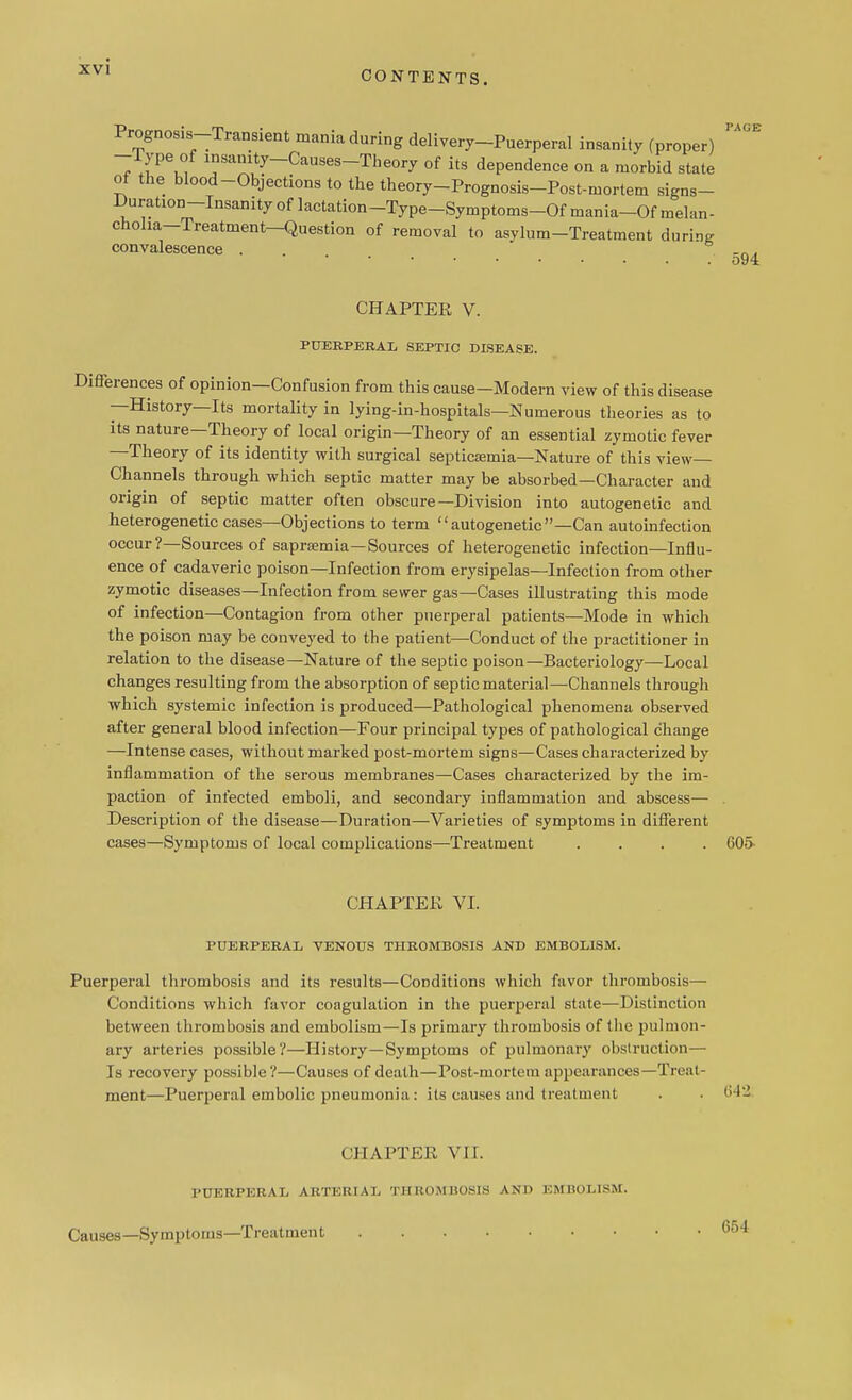 CONTENTS. TACJE Prognosis-Transient mania during delivery-Puerperal insanity (proper) -Type of insanity-Causes-Theory of its dependence on a morbid state of the blood-Objections to the theory-Prognosis-Post-mortem signs- Duration-Insanity of lactation-Type-Symptoms-Of mania-Of melan- choha-Treatment—Question of removal to asylum-Treatment during convalescence . -„„ o94 CHAPTER V. PUERPERAL SEPTIC DISEASE. erences of opinion—Confusion from this cause—Modern view of this disease —History—Its mortality in lying-in-hospitals—Numerous theories as to its nature—Theory of local origin—Theory of an essential zymotic fever —Theory of its identity with surgical septicaemia—Nature of this view- Channels through which septic matter may be absorbed—Character and origin of septic matter often obscure—Division into autogenetic and heterogenetic cases—Objections to term autogenetic—Can autoinfection occur ?—Sources of saprsemia—Sources of heterogenetic infection—Influ- ence of cadaveric poison—Infection from erysipelas—Infection from other zymotic diseases—Infection from sewer gas—Cases illustrating this mode of infection—Contagion from other puerperal patients—Mode in which the poison may be conveyed to the patient—Conduct of the practitioner in relation to the disease—Nature of the septic poison—Bacteriology—Local changes resulting from the absorption of septic material—Channels through which systemic infection is produced—Pathological phenomena observed after general blood infection—Four principal types of pathological change —Intense cases, without marked post-mortem signs—Cases characterized by inflammation of the serous membranes—Cases characterized by the im- paction of infected emboli, and secondary inflammation and abscess— Description of the disease—Duration—Varieties of symptoms in different cases—Symptoms of local complications—Treatment .... 605- CHAPTEK VI. PUERPERAL VENOUS THROMBOSIS AND EMBOLISM. Puerperal thrombosis and its results—Conditions which favor thrombosis— Conditions which favor coagulation in the puerperal state—Distinction between thrombosis and embolism—Is primary thrombosis of the pulmon- ary arteries possible?—History—Symptoms of pulmonary obstruction— Is recovery possible?—Causes of death—Post-mortem appearances—Treat- ment—Puerperal embolic pneumonia: its causes and treatment . 642 CHAPTEE VII. PUERPERAL ARTERIAL THROMBOSIS AND EMBOLISM. Causes—Symptoms—Treatment 654
