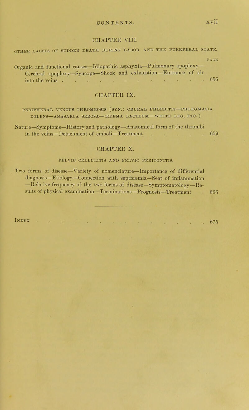 CHAPTER VIII. OTHER CAUSES OF SUDDEN DEATH DURING LABOR AND THE PUERPERAL STATE. PAGE Organic and functional causes—Idiopathic asphyxia—Pulmonary apoplexy- Cerebral apoplexy—Syncope—Shock and exhaustion—Entrance of air into the veins 656 CHAPTER IX. PERIPHERAL VENOUS THROMBOSIS (SYN.: CRURAL PHLEBITIS—PHLEGMASIA DOLENS—ANASARCA SEROSA—CEDEMA LACTEUM—WHITE LEG, ETC. ). Nature—Symptoms—History and pathology—Anatomical form of the thrombi in the veins—Detachment of emboli—Treatment ..... 659 CHAPTER X. PELVIC CELLULITIS AND PELVIC PERITONITIS. Two forms of disease—Variety of nomenclature—Importance of differential diagnosis—Etiology—Connection with septicaemia—Seat of inflammation —Reladve frequency of the two forms of disease—Symptomatology—Re- sults of physical examination—Terminations—Prognosis—Treatment . 666 Index 675