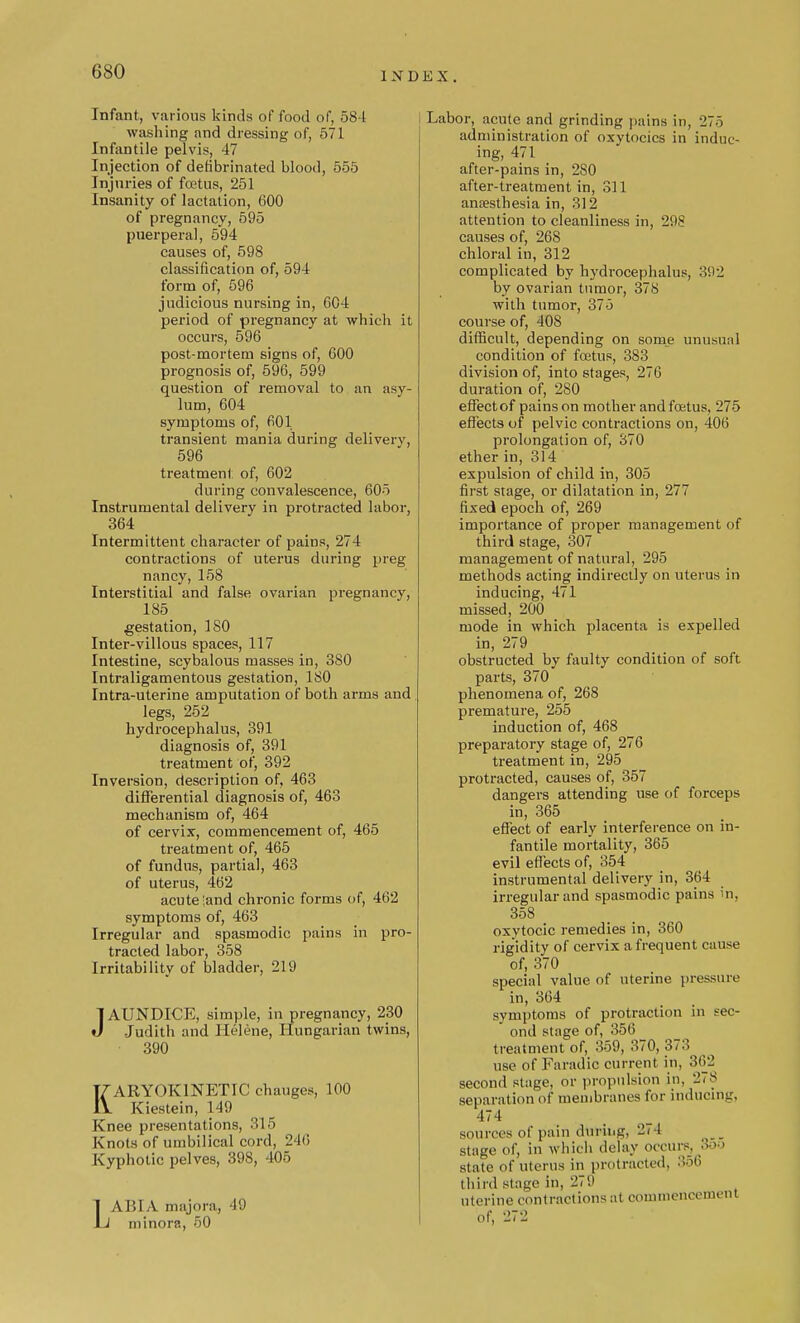 I N D E X Infant, various kinds of food of, 581 washing and dressing of, 571 Infantile pelvis, 47 Injection of defibrinated blood, 555 Injuries of foetus, 251 Insanity of lactation, 600 of pregnancy, 595 puerperal, 594 causes of, 598 classification of, 594 form of, 596 judicious nursing in, 604 period of pregnancy at which it occurs, 596 post-mortem signs of, 600 prognosis of, 596, 599 question of removal to an asy- lum, 604 symptoms of, 601 transient mania during delivery, 596 treatment of, 602 during convalescence, 605 Instrumental delivery in protracted labor, 364 Intermittent character of pains, 274 contractions of uterus during preg nancy, 158 Interstitial and false ovarian pregnancy, 185 gestation, ISO Inter-villous spaces, 117 Intestine, scybalous masses in, 3S0 Intraligamentous gestation, ISO Intra-uterine amputation of both arms and legs, 252 hydrocephalus, 391 diagnosis of, 391 treatment of, 392 Inversion, description of, 463 differential diagnosis of, 463 mechanism of, 464 of cervix, commencement of, 465 treatment of, 465 of fundus, partial, 463 of uterus, 462 acute ;and chronic forms of, 462 symptoms of, 463 Irregular and spasmodic pains in pro- tracted labor, 358 Irritability of bladder, 219 JAUNDICE, simple, in pregnancy, 230 Judith and Helene, Hungarian twins, • 390 KARYOK1NETIC chauges, 100 Kiestein, 149 Knee presentations, 315 Knots of umbilical cord, 246 Kyphotic pelves, 398, 405 LABIA majora, 49 minora, 50 I Labor, acute and grinding pains in, 275 administration of oxytocics in induc- ing, 471 after-pains in, 2S0 after-treatment in, 311 anaesthesia in, 312 attention to cleanliness in, 298 causes of, 268 chloral in, 312 complicated by hydrocephalus, 392 by ovarian tumor, 378 with tumor, 375 course of, 408 difficult, depending on some unusual condition of foetus, 383 division of, into stages, 276 duration of, 2S0 effectof pains on mother and foetus, 275 effects of pelvic contractions on, 406 prolongation of, 370 ether in, 314 expulsion of child in, 305 first stage, or dilatation in, 277 fixed epoch of, 269 importance of proper management of third stage, 307 management of natural, 295 methods acting indirectly on uterus in inducing, 471 missed, 200 mode in which placenta is expelled in, 279 obstructed by faulty condition of soft parts, 370 phenomena of, 268 premature, 255 induction of, 468 preparatory stage of, 276 treatment in, 295 protracted, causes of, 357 dangers attending use of forceps in, 365 effect of early interference on in- fantile mortality, 365 evil effects of, 354 instrumental delivery in, 364 irregular and spasmodic pains in, 358 oxytocic remedies in, 360 rigidity of cervix a frequent cause of, 370 special value of uterine pressure in, 364 symptoms of protraction in sec- ond stage of, 356 treatment of, 359, 370, 373 use of Faradic current in. 362 second stage, or propulsion in. 278 separation of membranes for inducing, 474 sources of pain during, 274 stage of, in which delay occurs. 3oo state of Uterus in protracted. 356 third stage in, 279 uterine contractions at commencement of, 272