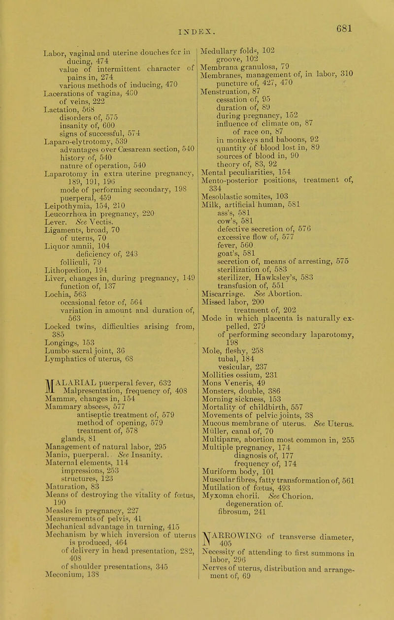 G81 Labor, vaginal and uterine douches fcr in ducing, 474 value of intermittent character of pains in, 274 various methods of inducing, 470 Lacerations of vagina, 4C0 of veins, 222 Lactation, 568 disorders of, 575 insanity of, 600 signs of successful, 574 Laparo-elytrotomy, 539 advantages over Csesarean section, 540 history of, 540 nature of operation, 540 Laparotomy in extra uterine pregnancy, 189, 191, 196 mode of performing secondary, 19S puerperal, 459 Leipothymia, 154, 210 Leucorrhoea in pregnancy, 220 Lever. See Vectis. Ligaments, broad, 70 of uterus, 70 Liquor amnii, 104 deficiency of, 243 folliculi, 79 Lithopa?dion, 194 Liver, changes in, during pregnancy, 149 function of, 137 Lochia, 563 occasional fetor of, 564 variation in amount and duration of, 563 Locked twins, difficulties arising from, 385 Longings, 153 Lumbo-sacral joint, 36 Lymphatics of uterus, 6S MALARIAL puerperal fever, 632 Malpresentation, frequency of, 408 Mammse, changes in, 154 Mammary abscess, 577 antiseptic treatment of, 579 method of opening, 579 treatment of, 578 glands, 81 Management of natural labor, 295 Mania, puerperal. See Insanity. Maternal elements, 114 impressions, 253 structures, 123 Maturation, 83 Means of destroying the vitality of fcetus, 190 Measles in pregnancy, 227 Measurements of pelvis, 41 Mechanical advantage in turning, 415 Mechanism by which inversion of uterus is produced, 464 of delivery in head presentation, 2S2, 403 of shoulder presentations. 345 Meconium, 133 Medullary folds, 102 groove, 102 Membrana granulosa, 79 Membranes, management of, in labor, 310 puncture of, 427, 470 Menstruation, 87 cessation of, 95 duration of, 89 during pregnancy, 152 influence of climate on, 87 of race on, 87 in monkeys and baboons, 92 quantity of blood lost in, 89 sources of blood in, 90 theory of, 83, 92 Mental peculiarities, 154 Mento-posterior positions, treatment of, 334 Mesoblastic somites, 103 Milk, artificial human, 581 ass's, 581 cow's, 581 defective secretion of, 576 excessive flow of, 577 fever, 560 goat's, 581 secretion of, means of arresting, 575 sterilization of, 583 sterilizer, Hawksley's, 583 transfusion of, 551 Miscarriage. See Abortion. Missed labor, 200 treatment of, 202 Mode in which placenta is naturally ex- pelled, 279 of performing secondary laparotomy, 198 Mole, fleshy, 25S tubal, 184 vesicular, 237 Mollities ossium, 231 Mons Veneris, 49 Monsters, double, 386 Morning sickness, 153 Mortality of childbirth, 557 Movements of pelvic joints, 38 Mucous membrane of uterus. See Uterus. Midler, canal of, 70 Multiparas, abortion most common in, 255 Multiple pregnancy, 174 diagnosis of, 177 frequency of, 174 Muriform body, 101 Muscular fibres, fatty transformation of, 561 Mutilation of foetus, 493 Myxoma chorii. See Chorion, degeneration of. fibrosum, 241 NARROWING of transverse diameter, 405 Necessity of attending to first summons in labor, 296 Nerves of uterus, distribution and arrange- ment of, 69