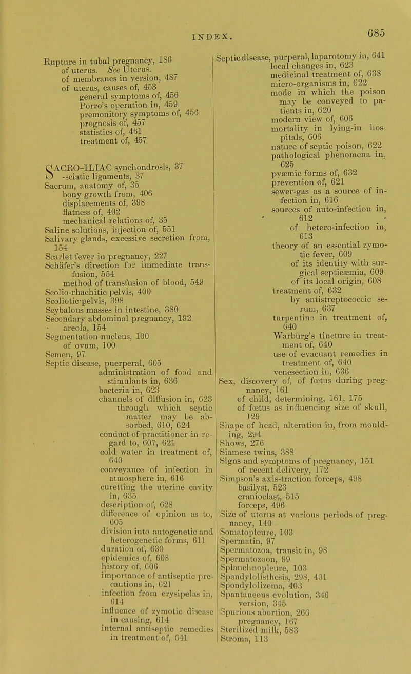 G85 Kupture in tubal pregnancy, ISC of uterus. See Uterus. of membranes in version, 487 of uterus, causes of, 453 general symptoms of, 456 Porro's operation in, 459 premonitory symptoms of, 456 prognosis of, 457 statistics of, 461 treatment of, 457 SACEO-ILIAC synchondrosis, 37 -sciatic ligaments, 37 Sacrum, anatomy of, 35 bony growth from, 406 displacements of, 398 flatness of, 402 mechanical relations of, 35 Saline solutions, injection of, 551 Salivary glands, excessive secretion from, 154 Scarlet fever in pregnancy, 227 Schafer's direction for immediate trans- fusion, 554 method of transfusion of blood, 549 Scolio-rhachitic pelvis, 400 Scolioticpelvis, 398 Scybalous masses in intestine, 380 Secondary abdominal pregnancy, 192 areola, 154 Segmentation nucleus, 100 of ovum, 100 Semen, 97 Septic disease, puerperal, 605 administration of food and stimulants in, 636 bacteria in, 623 channels of diffusion in, 623 through which septic matter may be ab- sorbed, 610, 624 conduct of practitioner in re- gard to, 607, 621 cold water in treatment of, 640 conveyance of infection in atmosphere in, 616 curetting the uterine cavity in, G35 description of, 628 difference of opinion as to, _ 605 division into autogenetic and heterogenetic forms, 611 duration of, 630 epidemics of, 603 history of, 606 importance of antiseptic pre- cautions in, Gli I infection from erysipelas in, ill I influence of zymotic disease in causing, 614 internal antiseptic remedies Septic disease, purperal, laparotomy in, 641 local changes in, 623 medicinal treatment of, 633 micro-organisms in, 622 mode in which the poison may be conveyed to pa- tients in, 620 modern view of, 606 mortality in lying-in hos- pitals, 606 nature of septic poison, 622 pathological phenomena in. 625 pysemic forms of, 632 prevention of, 621 sewer-gas as a source of in- fection in, 616 sources of auto-infection in, 612 of hetero-infection in, 613 theory of an essential zymo- tic fever, 609 of its identity with sur- gical septicaemia, 609 of its local origin, 608 treatment of, 632 by antistreptococcic se- rum, 637 turpentina in treatment of, 640 Warburg's tincture in treat- ment of, 640 use of evacuant remedies in treatment of, 640 venesection in, 636 Sex, discovery of, of foetus during preg- nancy, 161 of child, determining, 161, 175 of foetus as influencing size of skull, 129 Shape of head, alteration in, from mould- ing, 294 Shows, 276 Siamese twins, 388 Signs and symptoms of pregnancy, 1 11 of recent delivery, 172 Simpson's axis-traction forceps, 49S basilyst, 523 cranioclast, 515 forceps, 496 Size of uterus at various periods of preg- nancy, 140 Somatopleure, 103 Spermatin, 97 Spermatozoa, transit in, 98 Spermatozoon, 99 Splanchnopleure, 103 Spondylolisthesis, 298, 401 Spondylolizema, 403 Spantaneous evolution, 346 version, 345 Spurious abortion, 266 pregnancy, 167 Sterilized milk, 583