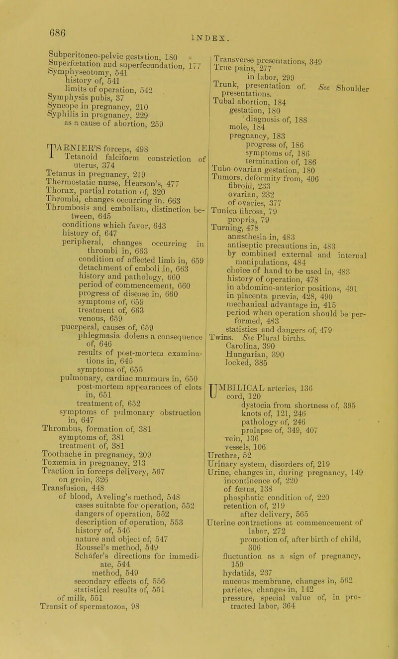 INDEX. Subpentoneo-pelvic gestation, ISO Superfcetation and superfecundation, 177 Symphyseotomy, 541 history of, 541 limits of operation, 542 Symphysis pubis, 37 Syncope in pregnancy, 210 Syphilis in pregnancy, 229 as a cause of abortion, 259 TARN! EE'S forceps, 49S I Tetanoid falciform constriction of uterus, 374 Tetanus in pregnancy, 219 Thermostatic nurse, Hearson's, 477 Thorax, partial rotation of, 320 Thrombi, changes occurring in, 663 Thrombosis and embolism, distinction be- tween, 645 conditions which favor, 643 history of, 647 peripheral, changes occurring in thrombi in, 663 condition of affected limb in, 659 detachment of emboli.in, 663 history and pathology, 660 period of commencement, 660 progress of disease in, 660 symptoms of, 659 treatment of, 663 venous, 659 puerperal, causes of, 659 phlegmasia dolens a consequence of, 646 results of post-mortem examina- tions in, 645 symptoms of, 655 pulmonary, cardiac murmurs in, 650 post-mortem appearances of clots in, 651 treatment of, 652 symptoms of pulmonary obstruction in, 647 Thrombus, formation of, 381 symptoms of, 381 treatment of, 381 Toothache in pregnancy, 209 Toxaemia in pregnancy, 213 Traction in forceps delivery, 507 on groin, 326 Transfusion, 448 of blood, Aveling's method, 548 cases suitabte for operation, 552 clangers of operation, 552 description of operation, 553 history of, 546 nature and object of, 547 Roussel's method, 549 Schafer's directions for immedi- ate, 544 method, 549 secondary effects of, 556 statistical results of, 551 of milk, 551 Transit of spermatozoa, 98 Transverse presentations, 349 True pains, 277 in labor, 299 Trunk, presentation of. See Shoulder presentations. Tubal abortion, 184 gestation, ISO ' diagnosis of, 18S mole, 1S4 pregnancy, 183 progress of, 1S6 symptoms of, 186 termination of, 186 Tubo ovarian gestation, 180 Tumors, deformity from, 406 fibroid, 233 ovarian, 232 of ovaries, 377 Tunica fibrosa, 79 propria, 79 Turning, 478 anaesthesia in, 483 antiseptic precautions in, 483 by combined external and internal manipulations, 484 choice of hand to be used in, 4S3 history of operation, 478 in abdomino-anterior positions, 491 in placenta praevin, 428, 490 mechanical advantage in, 415 period when operation should be per- formed, 483 statistics and dangers of, 479 Twins. See Plural births. Carolina, 390 Hungarian, 390 locked, 385 UMBILICAL arteries, 136 cord, 120 dystocia from shortness of, 395 knots of, 121, 246 pathology of, 246 prolapse of, 349, 407 vein, 136 vessels, 106 Urethra, 52 Urinary system, disorders of, 219 Urine, changes in, during pregnancy, 149 incontinence of, 220 of fcetns, 138 phosphatic condition of, 220 retention of, 219 after delivery, 565 Uterine contractions at commencement of labor, 272 promotion of, afterbirth of child. 306 fluctuation as a sign of pregnancy, 159 hydatids, 287 mucous membrane, changes in, 562 parietes, changes in, 1 12 pressure, special value of, in pro- tracted labor, 364