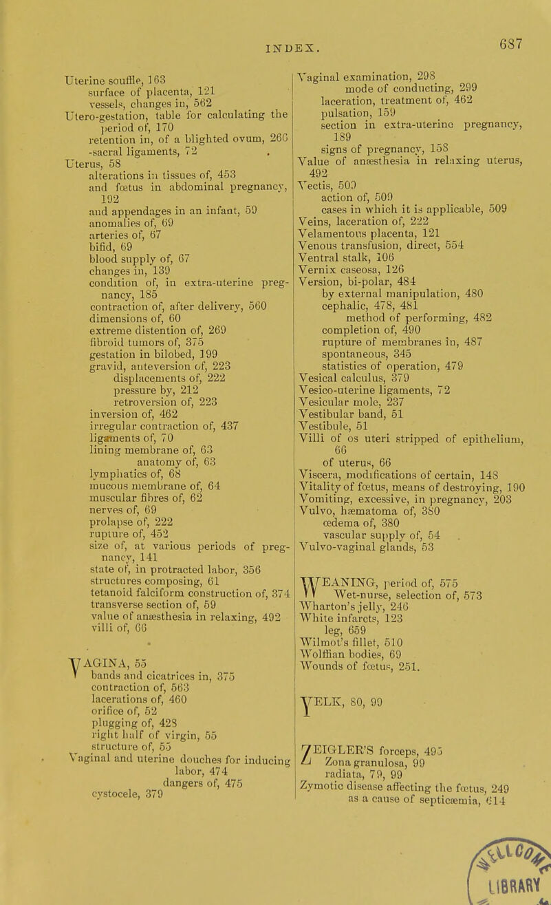 IND Uterine souffle, 163 surface of placenta, 121 vessels, changes in, 562 Utero-gestation, table for calculating the period of, 170 retention in, of a blighted ovum, 26G -sacral ligaments, 72 Uterus, 58 alterations in tissues of, 453 and foetus in abdominal pregnancy, 192 and appendages in an infant, 59 anomalies of, 69 arteries of, 67 bifid, 69 blood supply of, 67 changes in, 139 condition of, in extra-uterine preg- nancy, 185 contraction of, after delivery, 560 dimensions of, 60 extreme distention of, 269 fibroid tumors of, 375 gestation in bilobed, 199 gravid, anteversion of, 223 displacements of, 222 pressure by, 212 retroversion of, 223 inversion of, 462 irregular contraction of, 437 ligaments of, 70 lining membrane of, 63 anatomy of, 63 lymphatics of, 68 mucous membrane of, 64 muscular fibres of, 62 nerves of, 69 prolapse of, 222 rupture of, 452 size of, at various periods of preg- nancy, 141 state of, in protracted labor, 356 structures composing, 61 tetanoid falciform construction of, 374 transverse section of, 59 value of anaesthesia in relaxing, 492 villi of, 66 U AGIN A, 55 T bands and cicatrices in, 375 contraction of, 563 lacerations of, 460 orifice of, 52 plugging of, 423 right half of virgin, 55 structure of, 55 Vaginal and uterine douches for inducing labor, 474 dangers of, 475 cystocele, 379 Vaginal examination, 29S mode of conducting, 299 laceration, treatment of, 462 pulsation, 159 section in extra-uterine pregnancy, 189 signs of pregnancy, 15S Value of anaesthesia in relaxing uterus, 492 Vectis, 509 action of, 509 cases in which it is applicable, 509 Veins, laceration of, 222 Velamentons placenta, 121 Venous transfusion, direct, 554 Ventral stalk, 106 Vernix caseosa, 126 Version, bi-polar, 484 by external manipulation, 480 cephalic, 478, 481 method of performing, 482 completion of, 490 rupture of membranes in, 487 spontaneous, 345 statistics of operation, 479 Vesical calculus, 379 Vesico-uterine ligaments, 72 Vesicular mole, 237 Vestibular band, 51 Vestibule, 51 Villi of os uteri stripped of epithelium, 66 of uterus, 66 Viscera, modifications of certain, 148 Vitality of foetus, means of destroying, 190 Vomiting, excessive, in pregnancy, 203 Vulvo, haematoma of, 380 oedema of, 380 vascular supply of, 54 Vulvo-vaginal glands, 53 WEANING, period of, 575 Wet-nurse, selection of, 573 Wharton's jelly, 246 White infarcts, 123 leg, 659 Wilmot's fillet, 510 Wolffian bodies, 69 Wounds of foetus, 251. yELK, SO, 99 yEIGLER'S forceps, 495 Li Zona granulosa, 99 radiata, 79, 99 Zymotic disease affecting the fcetus, 249 as a cause of septicaemia, (-14 UBRMW 4% U