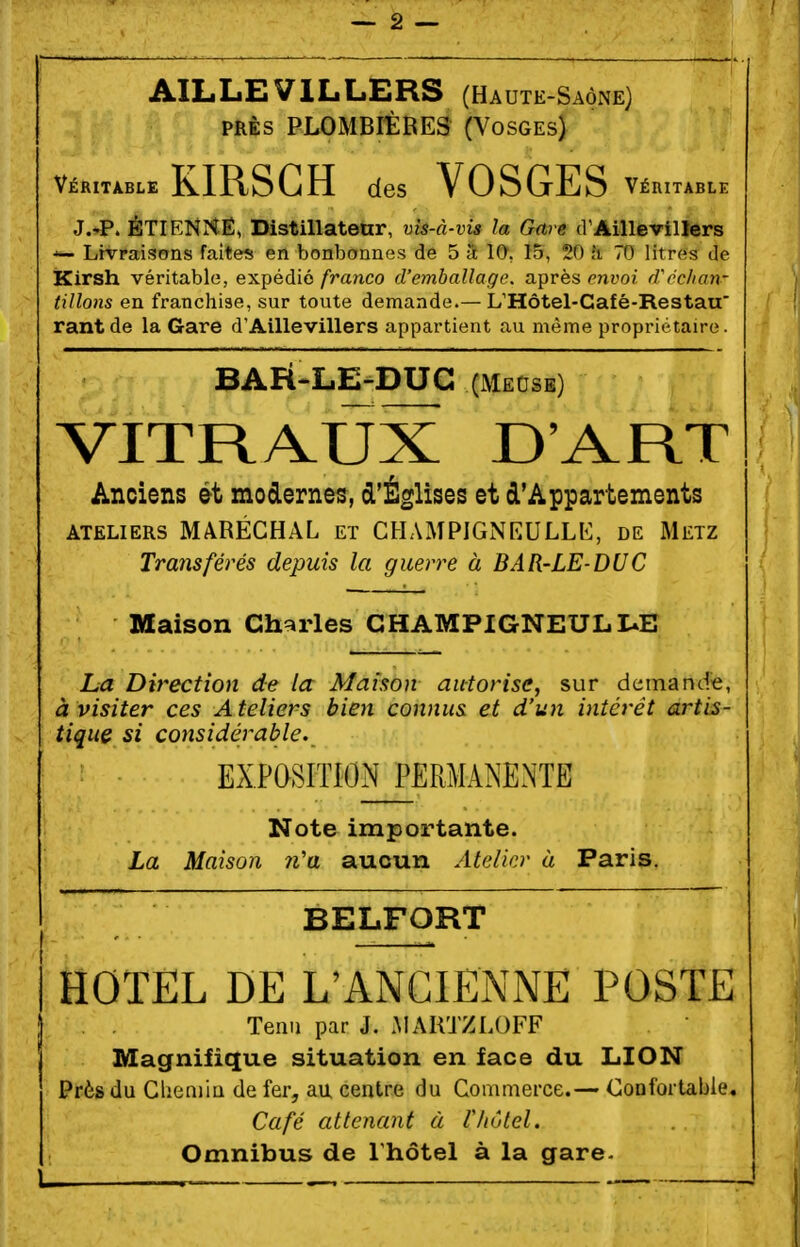 AILLEVILLBRS (Haute-Saône) PRÈS PLOMBIÈRES (Vosges) Véritable KIRSCH des VOSGES Véritable J.'P. ÉTIENr^Ê, Distillateur, vis-à-vis la Gare d'AilleviUers Livraisons faîtes en bonbonnes de 5 â 10, 15, 20 îi 70 litres de ÏKirsh véritable, expédié franco d'emballage, après envoi d'éclian- tillons en franchise, sur toute demande.— L'Hôtel-Café-Restau' rantde la Gare d'Aillevillers appartient au même propriétaire. BAFÎ-LE-DUG (Mecse) VITRAUX D'ART Anciens ét modernes, d'Églises et d'Appartements ATELIERS MARÉCHAL ET CHAMPIGNEULLt:, de Metz Transférés depuis la guerre à BAR-LE-DUC Maison Ch^irles GHAMPIGNEULIUE La Direction de la Maison autorise, sur demancfe, à visiter ces Ateliers bien connus et d'un intérêt artis- tique si considérable. EXPOSITION PERMANENTE Note importante. La Maison n'a aucun Atelier ù Paris. BELFORT i HOTEL DE L'ANCIENNE POSTE Tenu par J. MARTZLOFF Magnifique situation en face du LION ' Près du CheniiQ de fer, au centre du Commerce.— Confortable. Café attenant à Vhôtel. Omnibus de l'hôtel à la gare-