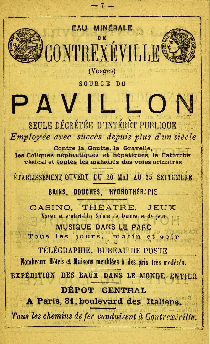 (Vosges) SOURCE DU PAVILLON SEULE DÉCRÉTÉE D'INTÉRÊT PUBLIQUE Employée avec succès depuis plus d'un siècle Contre la Goutte, la Gravelle, les Coliques néphrétiques et hépatiques, le Catarrhtt^ vésical et toutes les maladies des voies urinaires ÉTABLISSEMENT OUVERT DU 20 MAI AU 15 SEPTETOB / ; BAINS, DOUCHES, HYOR0THÉR?PIH CASINO, THÉÂTRE, JEUX Vaste» et confortables SnIon« de. lecture et de jeui » - MUSIQUE DANS LE PARC Tous les jours, matin et soir TÉLÉGRAPHIE, BUREAU DE POSTE Nombreux Hôtels et Maisons meublées à des |>rix très irodorés. EXPÉDITION DES EAUX DANS LE MONDE ENTIER DÉPÔT CENTRAL A Paris, 31, boulevard des Italiens;. Tous les chemins de fer conduisent à CoiitrcxotiH^: