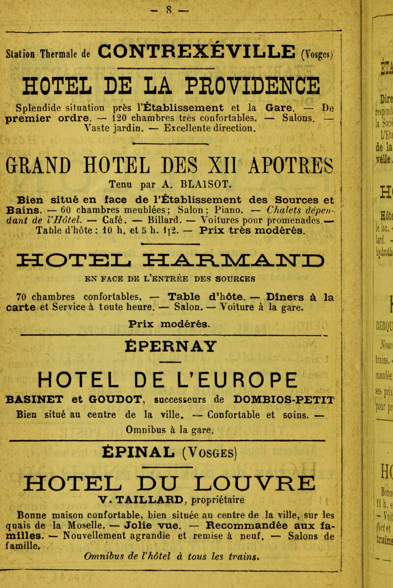 Station Thermale de CONTREXEVILLE (Vosges) HOTEL DE LA PROVIDENCE Splendide situation près l'Établissement et la Gare. — De premier ordre. — 120 chambres très confortables. — Salons. — Vaste jardin. — Excellente direction. GRAND HOTEL DES XII APOTRES Tenu par A. BLAISOT. Bien situé en face de l'Établissement des Sources et Bains. — 60 chambres meublées; Salon; Piano. ~ Chalets dépen- dant de l'Hôtel. — Café. — Billard. — Voilures pour promenades.— Table d'hôte : 10 h. et 5 h. 1|2. — Prix très modérés. EN FACE DK L'ENTRKE DES SOURCES 70 chambres confortables, — Table d'hôte. — Dîners à la carte et Service à toute heure. — Salon. — Voiture à la gare. Prix modérés. ÈPERNAY HOTEL DE L'EUROPE BASINET et GOUDOT, successeurs de DOMBIOS-PETIT Bien situé au centre de la ville. — Confortable et soins. — Omnibus à la gare. £PINAL (Vosges) HOTEL DU LOUVRE V. TAILLABD, propriétaire Bonne maison confortable, bien située au centre de la ville, sur les quais de la Moselle. — Jolie vue. — Becommandée aux fa- milles. — Nouvellement agrandie et remise à neuf. — Salons de famille. Omnibus de l'hôtel à tous les trains.