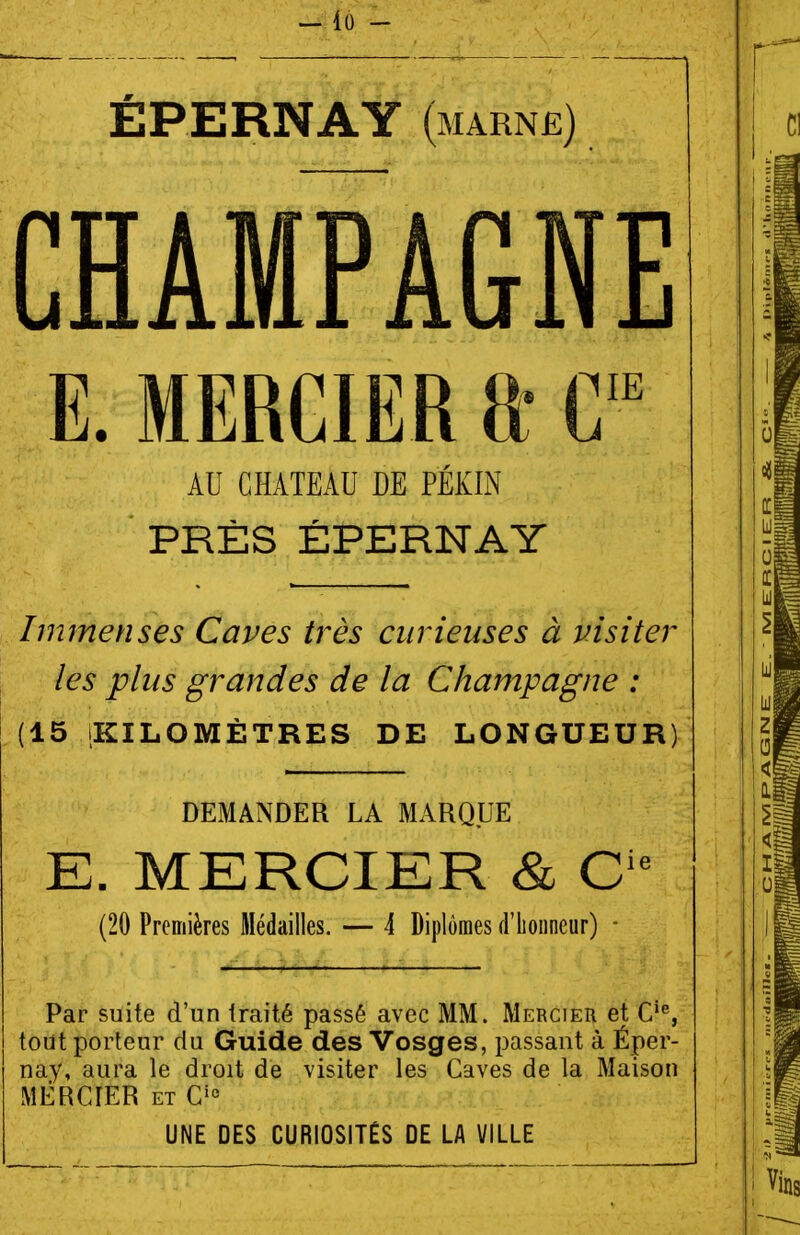 ÉPERNAY (marné) CHAMPAGNE K. MBRCIER tt C AU CHATEAU DE PÉKIN PRÈS ÉPERNAY Immenses Caves très curieuses à visiter les plus grandes de la Champagne : (15 KILOMÈTRES DE LONGUEUR) DEMANDER LA MARQUE E. MERCIER & C'^ (20 Premières Médailles. — 4 Diplômes d'iioiineur) - Par suite d'un traité passé avec MM. Mercier et C'% tout porteur du Guide des Vosges, passant à Éper- nay, aura le droit de visiter les Caves de la Maison MERCIER ET C'° UNE DES CURIOSITÉS DE LA VILLE