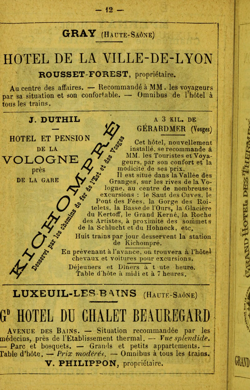 GRAY (Haute-Saône) HOTEL DE LA VILLE-DE-LYON ROUSSET-FOREST, propriétaire. Au centre des affaires. — Recommandé à MM. les voyageurs par sa situation et son confortable. — Omnibus de l'hôtel à tous les trains. J. DUTHIL . A3 KiL, GÉRARDMKR (Vosges) HOTEL ET PENSION ^ ..^^^^ nouvellement DE LA ^ installé, se recommande à -rrr\T r^r^IsnT» S* ^ mm. les Touristes eiVoya- V vJi-iwVjriN ^ // geurs, par son confort et la près ^ modicité de ses prix. est situé dans la Vallée des DE LA GARE yy .ç^ Granges, sur les rives delaVo- logne, au centre de nombreuses excursions : le Saut des Cuves, le ^ Pont des Fées, la Gorge des Roi- ^ telets, la Basse de l'Ours, la Glacière du Kertoff, le Grand Kerné, la Roche des Artistes, à prox^imité des sommets S' de la Schlucht et du Hohneck, etc. ^ trains par jour desservent la station ^ de Kichompré. JL. En prévenant à l'avance, on trouvera à l'hôtel chevaux et voitures pour excursions. Déjeuners et Dîners à t ute heure. Table d'hôte à midi et à 7 heures. LUXEUIL-LES-B -VTNS (Hautr-Saône) G HOTEL DU CHALET BE4UREGARD Avenue des Bains. — Situation recommandée par les médecins, près de l'Etablissement thermal. — Vue splendide. — Parc et bosquets. — Grau'ls et petits appartements. — rable d'hôte. — Prix modérés. — Omnibus à tous les trains. V. PHILIPPON, propriétaire.