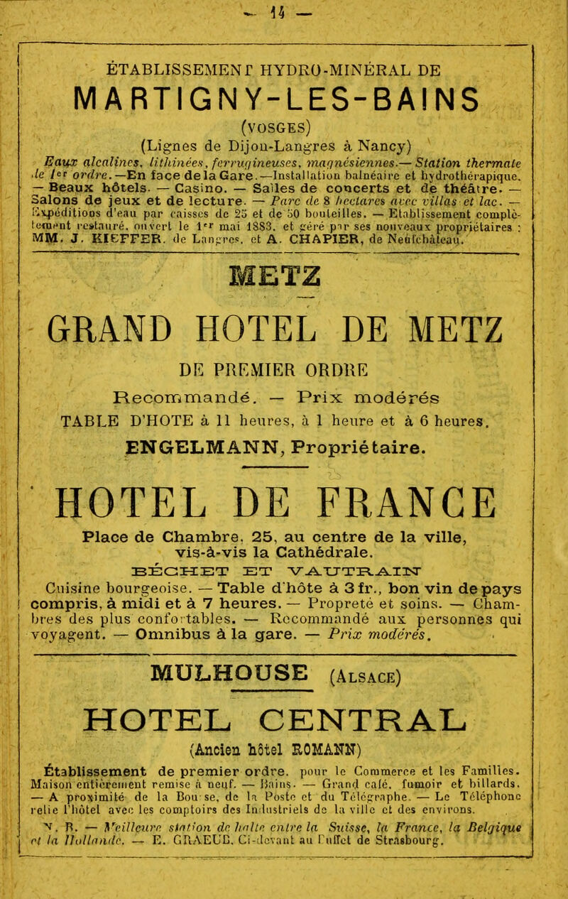 ÉTABLISSEMENT HYDRO-MhNÉRAL DE MARTIGNY-LES-BAINS (VOSGES) (Lignes de Dijou-Langres à Nancy) Eaux alcalines, lithinéeH, fcrriuiineuses, magnésiennes.— Station thermale de /«r 0JYZ»'e.—En face delà Gare.—InstalIntioQ balnéaire et hydrothéiapique. — Beaux hôtels. — Casino. — Salles de concerts et de théâtre. — Salons de jeux et de lecture. — Parc de 8 hcclarc^ avec villas et lac. — Ilîi4)oditioos d'eau par caisses de 25 et de oO bouteilles. — Etnblissenient complc- lonicnt restauré, ouvert le i'r mai 18S3. et eéré pnr ses nouveaux propriétaires • MM. J. KIEFFER. de Lan,;;re<. et A. CHAPIER, de Neufchàleau. METZ GRAND HOTEL DE METZ DE PREMIER ORDRE Recommandé. — Prix modérés TABLE D'HOTE à 11 heures, à 1 heure et à 6 heures. ENGELMANN, Propriétaire. HOTEL DE FRANCE Place de Chambre, 25, au centre de la ville, vis-à-vis la Cathédrale. Cuisine bourgeoise. — Table d'hôte à 3fr., bon vin de pays ! compins, à midi et à 7 heures. — Propreté et soins. — Cham- bres des plus confo: tables. — Recommandé aux. personnes qui voyagent. — Omnibus à la gare. — Prix modérés. MULHOUSE (ALSACE) HOTEL CENTRAL (Ancien hôtel ROMANN) Établissement de premier ordre, pour le Coratneree et les Familles. Maison cntioreiiient remise à neuf. — ijaiiis- — Grand calé, fumoir et billards. — A proximité de la Bou se, de U Poste et du TcIcirr.Tphe. — Le Téléphone relie riiôtel avec les comptoirs des Industriels de la ville et des environs. ■v, R. — yeilleure station de linltn entre la Suisse, la France, la Belgique ri ta Ilollnadc. — E. GR.-VEUD. Ci-devant au l uffet de Str.lsbourg.