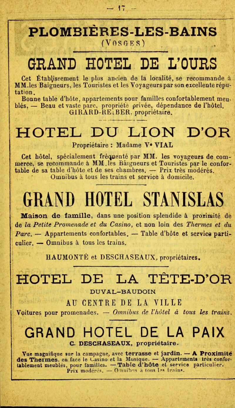 PLOMBIÈRES-LES-BAINS (Vosges) GRAND HOTEL DE L'OURS Cet Établissement le plus ancien de la localité, se recommande à MM.les Baigneurs, les Touristes et les Voyageurs par son excellente répu- tation. Bonne table d'hôte, appartements pour familles confortablement meu- blés. — Beau et vaste parc, propriété privée, dépendance de l'hôtel. GlRARD-REiBER, propriétaire. HOTEL DU LION D'OR Propriétaire : Madame V VIAL Cet hôtel, spécialement fréquenté par MM. les voyageurs de com- merce, se recommande à MM.les Baigneurs et Touristes par le confor- table de sa table d'hôte et de ses chambres, — Prix très modérés. Omnibus ù. tous les trains et service à domicile. GRAND HOTEL STANISLAS Maison de famille, dans une position splendide à proximité de de la Petite Promenade et du Casino, et non loin des Thermes et du Parc. — Appartements confortables. — Table d'hôte et service parti- culier, — Omnibus à tous les trains, HAUMONTÉ et DESCHASEAUX, propriétaires. HOTEL DE LA TÈTE-D'OR DUVAL-BAUDOIN AU CENTRE DE LA VILLE Voitures pour promenades. — Omnibus de l'hôtel à tous les trains. GRAND HOTEL DE LA PAIX C. DESCHASEAUX, propriétaire. Vue magnifique sur la campa^ae^ avec terrasse et jardin. — A Proximité des Thermes, ea face le Casino et la Musique. — Appartements très confor- tablement meublés, pour familles. — Table d'hôte et service particulier. Prix modéré'. — OimibMS à ions l»' train».