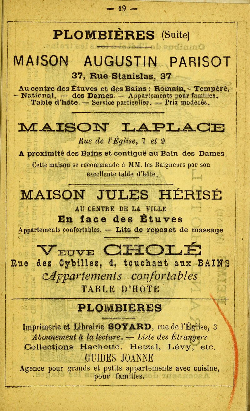 PLOMBIÈRES (Suite) MAISON AUGUSTIN PARISOT 37, Rue Stanislas, 37 Au centre des Étuves et des Bains : Romain, - Tempéré, — National, — des Dames. — Appartements pour familles. Table d'h.6te. — Service particulier. — Prix modérés. Hue de l'Église, 1 et 9 A proximité des Bains et contiguë au Bain des Dames. Cette maison se recommande à MM. les Baigneurs par son exeollente table d'hôte. MAISON JULES HÉRISÉ AU CENTRE DE LA VILLE En lace des Étuves Appartements confortables. — Lits de repos et de massage Rue des Cylsilles, 4, touchant aux BAINS cAppartements confortables TABLF. P'HOTlî PLOMBIÈRES Imprimerie et Librgiirie BOYARD, rue de l'Église, 3 Abonnement à la lecture. — Liste des Étrangers Collections Hachette, Hetzel, Lévy, etc. GUIDES JOANxNE Agence pour grands et petits appartements avec cuisine, pour familles.