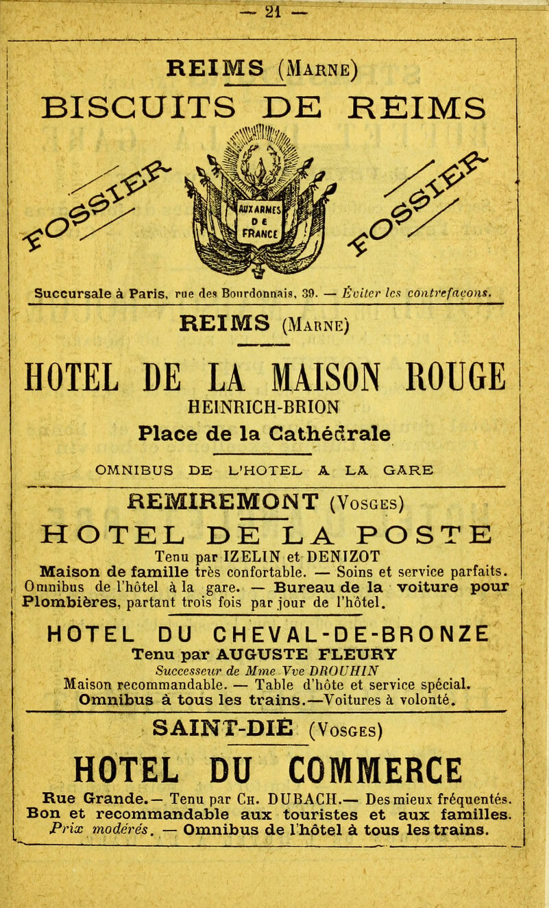 REIMS (Marne) BISCUITS DE REIMS Succursale à Paris, rue des Bourdonnais, 39. — Éviter les contrefaçons. REIMS (Marne) HOTEL DE LA MAISON ROUGE HEINRICH-BRION Place de la Cathédrale OMNIBUS DE L'HOTEL A LA. GARE ^ REMIREMQNT (Vosges) HOTEL DE LA POSTE Tenu par IZELIN et DENIZOT Maison de famille très confortable. — Soins et service parfaits. Omnibus de l'hôtel à la gare. — Bureau de la voiture pour I Plombières, partant trois fois par Jour de l'hôtel. HOTEL DU CHEVAL-DE-BRONZE Tenu par AUGUSTE FLEURY Successeur de Mme Vve DROUHIN Maison recommandable. — Table d'hôte et service spécial. Omnibus à tous les trains.—Voitures à volonté. SAINT-DIÉ (Vosges) HOTEL DU COMMERCE Rue Grande.— Tenu par Ch. DUBACH.— Des mieux fréquentés. Bon et recommandable aux touristes et aux familles. Prix modérés. — Omnibus de l'hôtel à tous les trains.