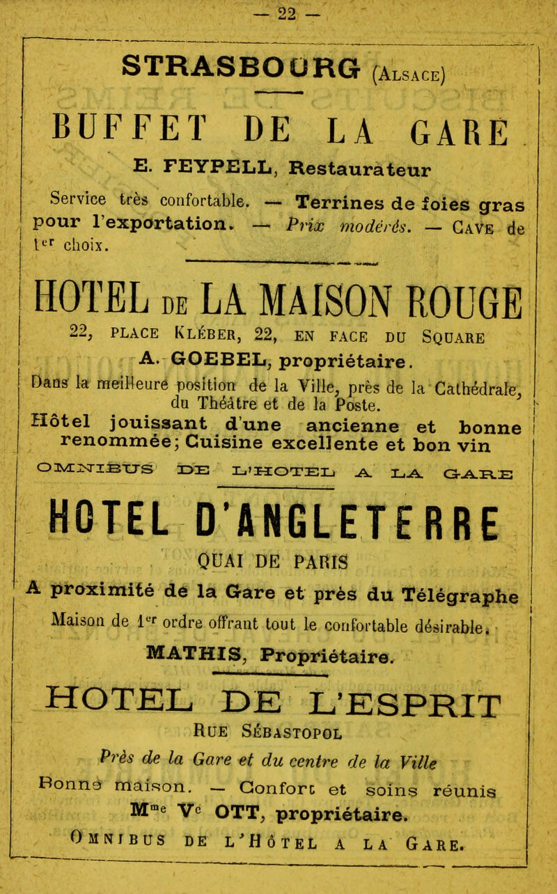 STRASBOURG (Alsace) BUFFET DE LA GARE E. FEYPELL, Restaurateur Service très confortable. — Terrines de foies gras pour l'exportation. — Prix modérés. — Gave de U' choix. HOTEL DE LA MAISOiN ROUGE 22, PLACE Klkber, 22, en face du Square A. GOEBEL, propriétaire. Dans la meiHeuré position de la Ville, près de la Cathédrale, du Théâtre et de la Poste. Hôtel jouissant d'une ancienne et bonne i renommée; Cuisine excellente et bon vin OUVC^ISTJS 3DE L'HOTEL, A. L-A. a--A-rs.E HOTEL D'ANGLETERRE OUAI DE PAHIS A proximité de la Gare et près du Télégraphe Maison de l'^^r ordre offrant tout le confortable désirable. MATHIS, Propriétaire. HOTEL DE L^ESPRIT Rue Sébastopol Près de la Gare et du centre de la Ville Bonna maison. - Gonforc et soins réunis M'-e vc OTT, propriétaire. Omnibus de l^Hôtel a la Gare.