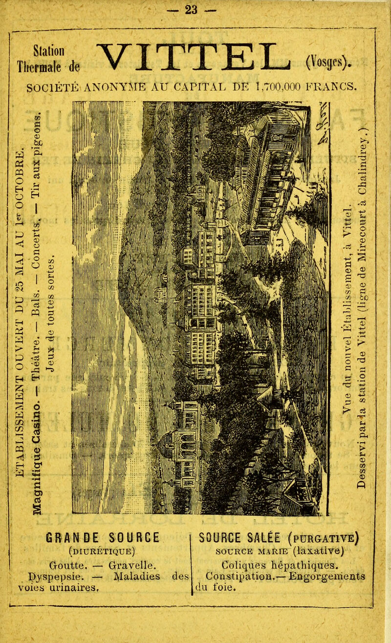 Station Tlrermale de VITTEL (Vosges). SOCIÉTÉ ANONYME AU CAPITAL DE 1,700,000 FRANCS. GRANDE SOURCE (diurétique) Goutte. — Gravelle. Dyspepsie. — Maladies des voies urinaires, SOURCE SALÉE (purgative) SOURCE M.^RiE (laxative) Coliques hépathiques. Constipation.— Engorgements du foie.