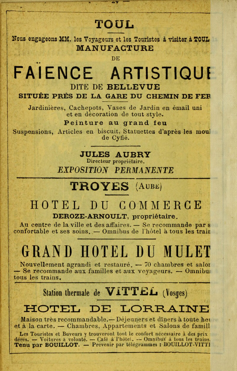 TOUL I Nous engageons MM. les Voyageurs et les Touristes à visiter à TOUL MANUFACTURE DE faïence ARTISTIQUl DITE DE BELLEVUE SITUÉE PRÈS DE LA GARE DU CHEMIN DE FEB Jardinières, Cachepots, Vases de Jardin en émail uni et en décoration de tout style. Peinture au grand feu Suspensions, Articles en biscuit, Statuettes d'après les raoul de Cyfié. JULES AUBRY Directeur propriétaire. EXPOSITION PERMANENTE TROYES (AUBE) HOTEL DU COMMERCE DEROZE-ARNOULT, propriétaire. Au centre de la ville et des affaires. — Se recommande par s confortable et ses soins. — Omnibus de I hôtel à tous les trair GRAND HOTEL DU MULET Nouvellement agrandi et restauré. — 70 chambres et salor — Se recommande aux. familles et aux voyageurs. — Omnibui tous les trains. Slalion thermale de ViTTJjjL (Vosges) HOTEL 3DE LOPLPL^INE Maison très recommandable.—Déjeuners et dîners à toute hei et à la carte. — Chambres, Appartements et Salons de famill Les Touristes et Buveurs y trouveront tout le confort nécessaire à des prix dérés. — Voitures à volonté. — Calé à l'hôtel. — Omnibus à tous les trains, Tenu par BOUILLOT. — Prévenir par télégrammes : BOUILLOT-VITTI