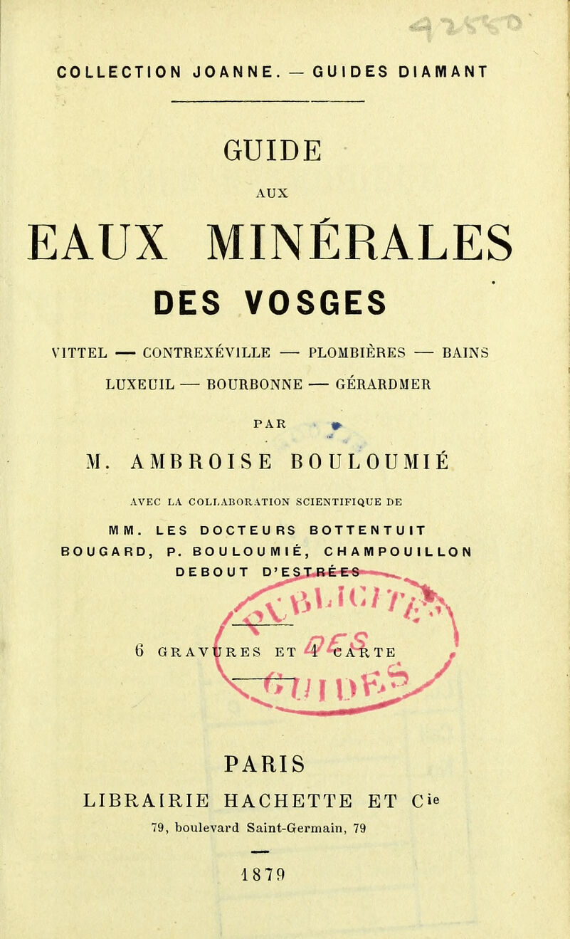 COLLECTION J 0 A N N E . — G U I D ES DIAMANT GUIDE AUX EAUX MINÉRALES DES VOSGES VITTEL — CONTREXÉVILLE — PLOMBIÈRES — BAINS LUXEUIL — BOURDONNE — GÉRARD MER PAR M. AMBROISE BOULOUMIÉ AVEC LA COLLABORATION SCIENTIFIQUE DE MM. LES DOCTEURS BOTTENTUIT BOUGARD, P. BOULOUMIÉ, CHAMPOUILLON PARIS LIBRAIRIE HACHETTE ET Cie 79, boulevard Saint-Germain, 79 1879