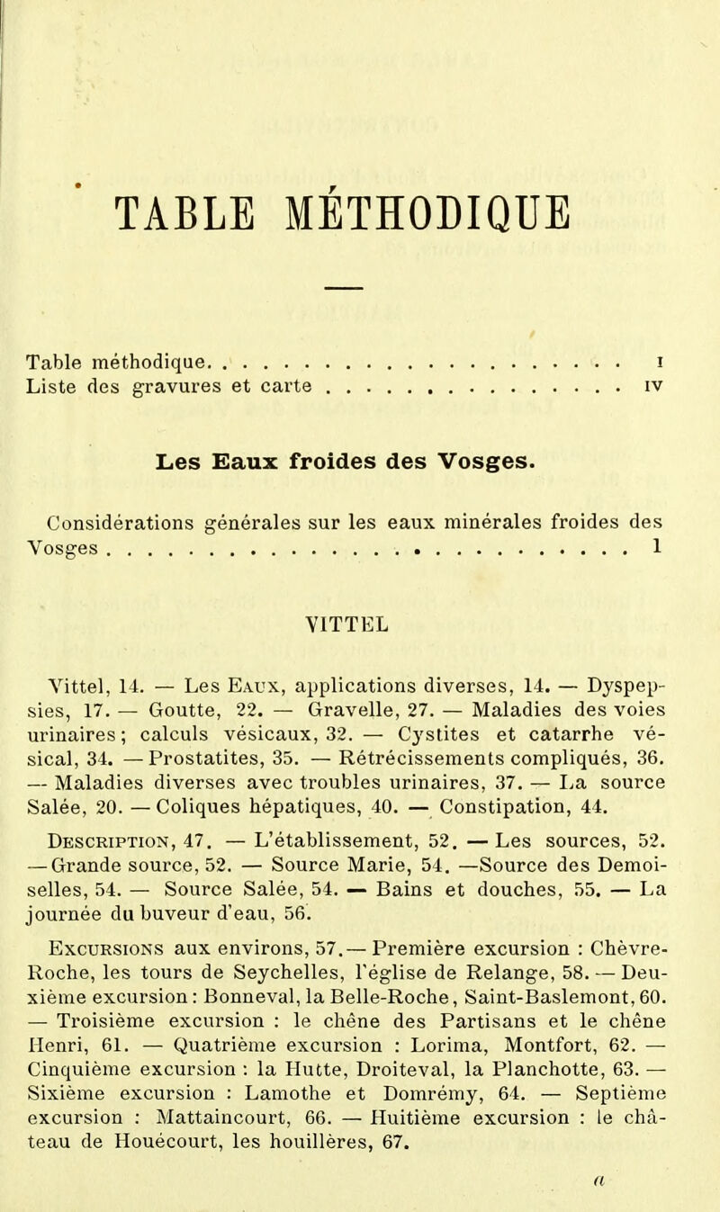 TABLE METHODIQUE Table méthodique i Liste des gravures et carte iv Les Eaux froides des Vosges. Considérations générales sur les eaux minérales froides des Vosges 1 YITTEL Vittel, 14. — Les Eaux, applications diverses, 14. — Dyspep- sies, 17. — Goutte, 22. — Gravelle, 27. — Maladies des voies urinaires ; calculs vésicaux, 32. — Cystites et catarrhe vé- sical, 34. —Prostatites, 35. — Rétrécissements compliqués, 36. — Maladies diverses avec troubles urinaires, 37. — I^a source Salée, 20. — Coliques hépatiques, 40. — Constipation, 44. Description, 47. —L'établissement, 52.—Les sources, 52. — Grande source, 52. — Source Marie, 54. —Source des Demoi- selles, 54. — Source Salée, 54. — Bains et douches, 55. — La journée du buveur d'eau, 56. Excursions aux environs, 57.— Première excursion : Chèvre- Roche, les tours de Seychelles, l'église de Relange, 58. — Deu- xième excursion : Bonneval, la Belle-Roche, Saint-Baslemont, 60. — Troisième excursion : le chêne des Partisans et le chêne Henri, 61. — Quatrième excursion : Lorima, Montfort, 62. — Cinquième excursion : la Hutte, Droiteval, la Planchette, 63. — Sixième excursion : Lamothe et Domrémy, 64. — Septième excursion : Mattaincourt, 66. — Huitième excursion : le châ- teau de Houécourt, les houillères, 67. a