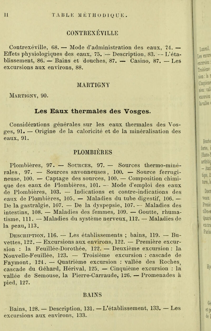 CONTREXÉVILLE Contrexéville, 68. — Mode d'administration des eaux, 74. — Effets physiologiques des eaux, 75. — Description, 83. L'éta- blissement, 86. — Bains et douches, 87. — Casino, 87. — Les excursions aux environs, 88. MARTIGNY Martigny, 90. Les Eaux thermales des Vosges. Considérations générales sur les eaux thermales des Vos- ges, 91. — Origine de la caloricité et de la minéralisation des eaux, 91. PLOMBIÈRES Plombières, 97. — Sources, 97. — Sources thermo-miné- rales , 97. — Sources savonneuses, 100. — Source ferrugi- neuse, 100. — Captage des sources, 100. — Composition chimi- que des eaux de Plombières, 101. — Mode d'emploi des eaux de Plombières, 103. — Indications et contre-indications des eaux de Plombières, 105. — Maladies du tube digestif, 106. — De la gastralgie, 107. — De la dyspepsie, 107. — Maladies des intestins, 108. — Maladies des femmes, 109. — Goutte, rhuma- tisme, 111. — Maladies du système nerveux, 112, — Maladies de la peau,113. Description, 116. — Les établissements ; bains, 119. — Bu- vettes, 122. — Excursions aux environs, 122. — Première excur- sion : la Feuillée-Dorothée, 122. — Deuxième excursion : la Nouvelle-B'euillée, 123. — Troisième excursion : cascade de Faymont, 124. — Quatrième excursion : vallée des Roches, cascade du Géhard, Hérival, 125. — Cinquième excursion : la vallée de Semouse, la Pierre-Carraude, 126. — Promenades à pied, 127. BAINS Bains, 128. — Description, 131. — L'établissement, 133. — Les excursions aux environs, 133.