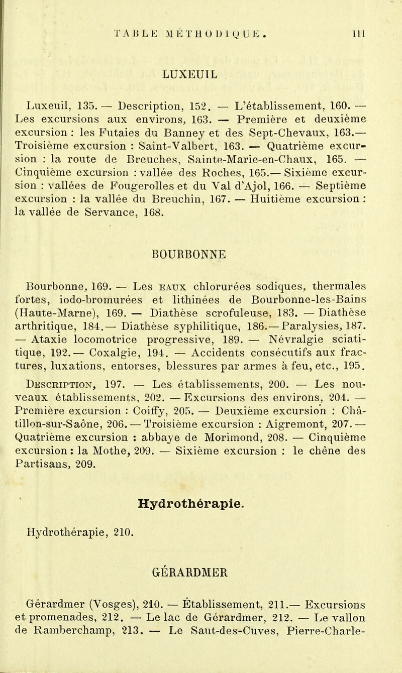 LUXEUIL Luxeuil, 135.— Description, 152. — L'établissement, 160. — Les excursions aux environs, 163. — Première et deuxième excursion : les Futaies du Banney et des Sept-Chevaux, 163.— Troisième excursion : Saint-Valbert, 163. — Quatrième excur- sion : la route de Breuches, Sainte-Marie-en-Chaux, 165. — Cinquième excursion : vallée des Roches, 165.— Sixième excur- sion : vallées de Fougerolles et du Val d'Ajol, 166. — Septième excursion : la vallée du Breuchin, 167. — Huitième excursion : la vallée de Servance, 168. BOURBONNE Bourbonne, 169. — Les eaux chlorurées sodiques, thermales fortes, iodo-bromurées et lithinées de Bourbonne-les-Bains (Haute-Marne), 169. — Diathèse scrofuleuse, 183. — Diathèse arthritique, 184.— Diathèse syphilitique, 186.—Paralysies, 187. — Ataxie locomotrice progressive, 189. — Névralgie sciati- tique, 192.— Coxalgie, 194. — Accidents consécutifs aux frac- tures, luxations, entorses, blessures par armes à feu, etc., 195. Description, 197. — Les établissements, 200. — Les nou- veaux établissements, 202. — Excursions des environs, 204. — Première excursion : Coiffy, 205. — Deuxième excursion : Châ- tillon-sur-Saône, 206. — Troisième excursion : Aigremont, 207.— Quatrième excursion : abbaye de Morimond, 208. — Cinquième excursion : la Mothe, 209. — Sixième excursion : le chêne des Partisans, 209. Hydrothérapie. Hydrothérapie, 210. GÉRARDMER Gérardmer (Vosges), 210. — Établissement, 211.— Excursions et promenades, 212. — Le lac de Gérardmer, 212. — Le vallon de Ramberchamp, 213. — Le Saut-des-Cuves, Pierre-Charle-