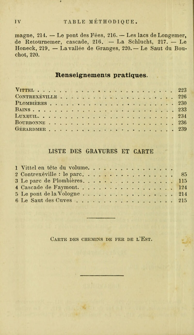 magne, 214. — Le pont des Fées, 216. — Les lacs de Longemer, de Retournemer, cascade, 216. — La Schlucht, 217. — Le Honeck, 219. — La vallée de Granges, 220.— Le Saut du Bou- chot, 220. Renseignements pratiques. ViTTEL 223 contrexéville 226 Plombières 230 Bains 233 LuxEUiL 234 BOURBONNE 236 GÉRARDMER 239 LISTE DES GRAVURES ET CARTE 1 Vittel en tête du volume 2 Contrexéville : le parc 85 3 Le parc de Plombières 115 4 Cascade de Faymont 124 5 Le pont de la Vologne 214 6 Le Saut des Cuves 215 Carte des chemins de fer de l'Est.