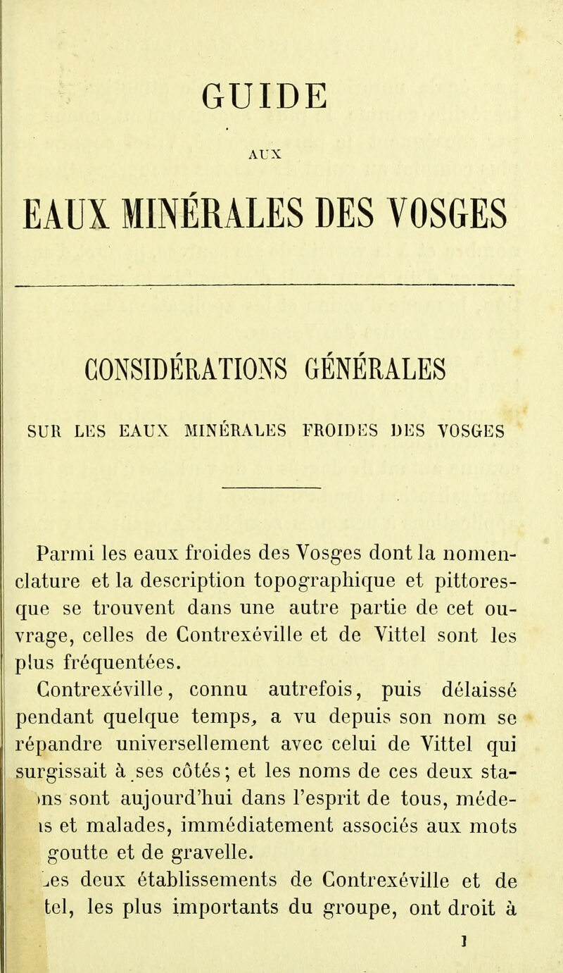 GUIDE AUX EAUX MINÉRALES DES VOSGES CONSIDÉRATIONS GÉNÉRALES SUR LES EAUK MINÉRALES FROIDES DES VOSGES Parmi les eaux froides des Vosges dont la nomen- clature et la description topograpliique et pittores- que se trouvent dans une autre partie de cet ou- vrage, celles de Contrexéville et de Vittel sont les plus fréquentées. Contrexéville, connu autrefois, puis délaissé pendant quelque temps^, a vu depuis son nom se répandre universellement avec celui de Vittel qui surgissait à ses côtés; et les noms de ces deux sta- tus sont aujourd'hui dans l'esprit de tous, méde- is et malades, immédiatement associés aux mots goutte et de gravelle. l,es deux établissements de Contrexéville et de tel, les plus importants du groupe, ont droit à j