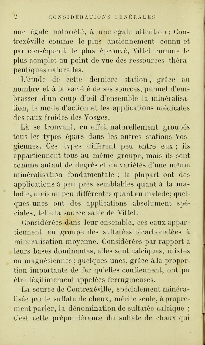une égale notoriété, à une éi^ale attention : Con- trexôville comme le plus anciennement connu et par conséquent Je plus éprouvé, Vittel comme le plus complet au point de vue des ressources théra- peutiques naturelles. L'étude de cette dernière station, grâce au nombre et à la variété de ses sources, permet d'em- brasser d'un coup d'œil d'ensemble la minéralisa- tion, le mode d'action et les applications médicales des eaux froides des Vosges. Là se trouvent, en effet, naturellement groupés tous les types épars dans les autres stations Vos- giennes. Ces types diffèrent peu entre eux ; ils appartiennent tous au môme groupe, mais ils sont comme autant de degrés et de variétés d'une môme minéralisation fondamentale ; la plupart ont dos applications à peu près semblables quant à la ma- ladie, mais un peu différentes quant au malade; quel- ques-unes ont des applications absolument spé- ciales, telle la source salée de Vittel. Considérées dans leur ensemble, ces eaux appar- tiennent au groupe des sulfntées bicarbonatées à minéralisation moyenne. Considérées par rapport à leurs bases dominantes, elles sont calciques, mixtes ou magnésiennes ; quelques-unes, grâce à la propor- tion importante de fer qu'elles contiennent, ont pu être légitimement appelées ferrugineuses. La source de Contrexéville, spécialement minéra- lisée par le sulfate de chaux, mérite seule, à propre- ment parler, la dénomination de sulfatée calcique ; ^'est cette prépondéi'ance du sulfate de chaux qui