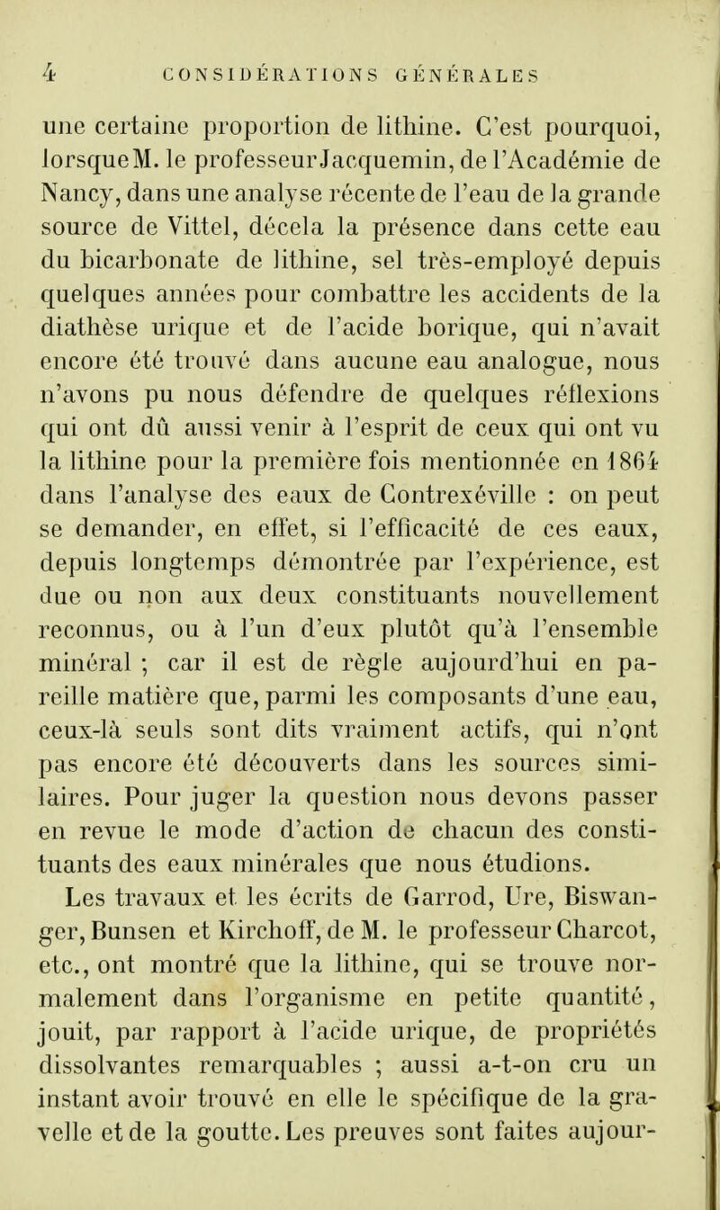 une certaine proportion de lithine. C'est pourquoi, lorsque M. le professeur Jacquemin, de l'Académie de Nancy, dans une analyse récente de l'eau de la grande source de Vittel, décela la présence dans cette eau du bicarbonate de lithine, sel très-employé depuis quelques années pour combattre les accidents de la diatlièse urique et de l'acide borique, qui n'avait encore été trouvé dans aucune eau analogue, nous n'avons pu nous défendre de quelques réllexions qui ont dû aussi venir à l'esprit de ceux qui ont vu la lithine pour la première fois mentionnée en 186i dans l'analyse des eaux de Gontrexéville : on peut se demander, en eflet, si l'efficacité de ces eaux, depuis longtemps démontrée par l'expérience, est due ou non aux deux constituants nouvellement reconnus, ou à l'un d'eux plutôt qu'à l'ensemble minéral ; car il est de règle aujourd'hui en pa- reille matière que, parmi les composants d'une eau, ceux-là seuls sont dits vraiment actifs, qui n'ont pas encore été découverts dans les sources simi- laires. Pour juger la question nous devons passer en revue le mode d'action de chacun des consti- tuants des eaux minérales que nous étudions. Les travaux et les écrits de Garrod, Ure, Biswan- gcr, Bunsen et Kirchoff, de M. le professeur Charcot, etc., ont montré que la lithine, qui se trouve nor- malement dans l'organisme en petite quantité, jouit, par rapport à l'acide urique, de propriétés dissolvantes remarquables ; aussi a-t-on cru un instant avoir trouvé en elle le spécifique de la gra- velle et de la goutte. Les preuves sont faites aujour-