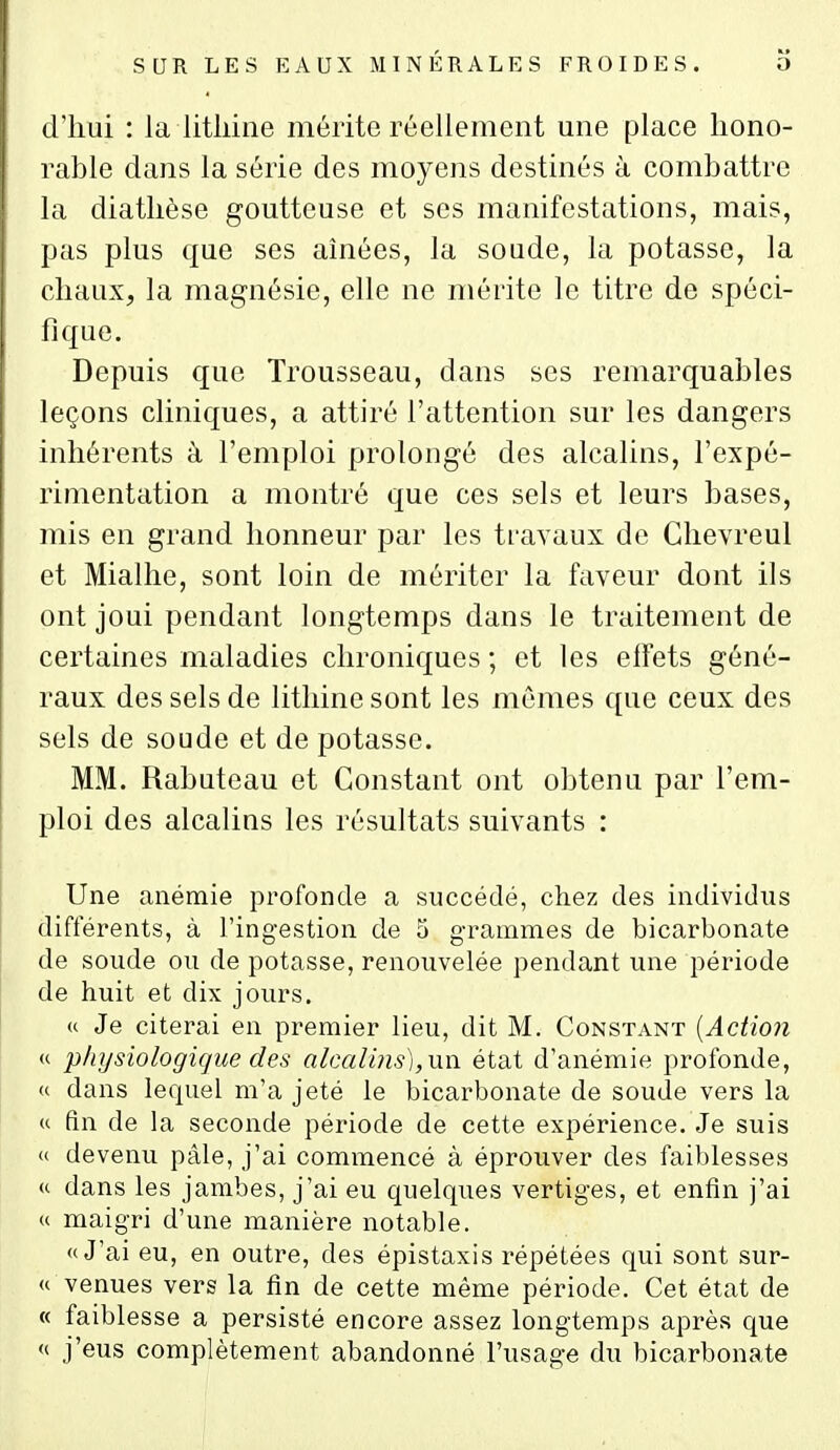 d'iiui : la litliine mérite réellement une place hono- rable dans la série des moyens destinés à combattre la diatlièse goutteuse et ses manifestations, mais, pas plus que ses aînées, la soude, la potasse, la chaux, la magnésie, elle ne mérite le titre de spéci- fique. Depuis que Trousseau, dans ses remarquables leçons cliniques, a attiré l'attention sur les dangers inhérents à l'emploi prolongé des alcalins, l'expé- rimentation a montré que ces sels et leurs bases, mis en grand honneur par les travaux de Glievreul et Mialhe, sont loin de mériter la faveur dont ils ont joui pendant longtemps dans le traitement de certaines maladies chroniques ; et les effets géné- raux des sels de lithine sont les mêmes que ceux des sels de soude et de potasse. MM. Rabuteau et Constant ont obtenu par l'em- ploi des alcalins les résultats suivants : Une anémie profonde a succédé, chez des individus différents, à l'ingestion de 5 grammes de bicarbonate de soude ou de potasse, renouvelée pendant une période de huit et dix jours. u Je citerai en premier lieu, dit M. Constant {Action « physiologique des alcalins),un état d'anémie profonde, « dans lequel m'a jeté le bicarbonate de soude vers la « fin de la seconde période de cette expérience. Je suis <( devenu pâle, j'ai commencé à éprouver des faiblesses u dans les jambes, j'ai eu quelques vertiges, et enfin j'ai u maigri d'une manière notable. «J'ai eu, en outre, des épistaxis répétées qui sont sur- « venues vers la fin de cette même période. Cet état de « faiblesse a persisté encore assez longtemps après que '( j'eus complètement abandonné l'usage du bicarbonate