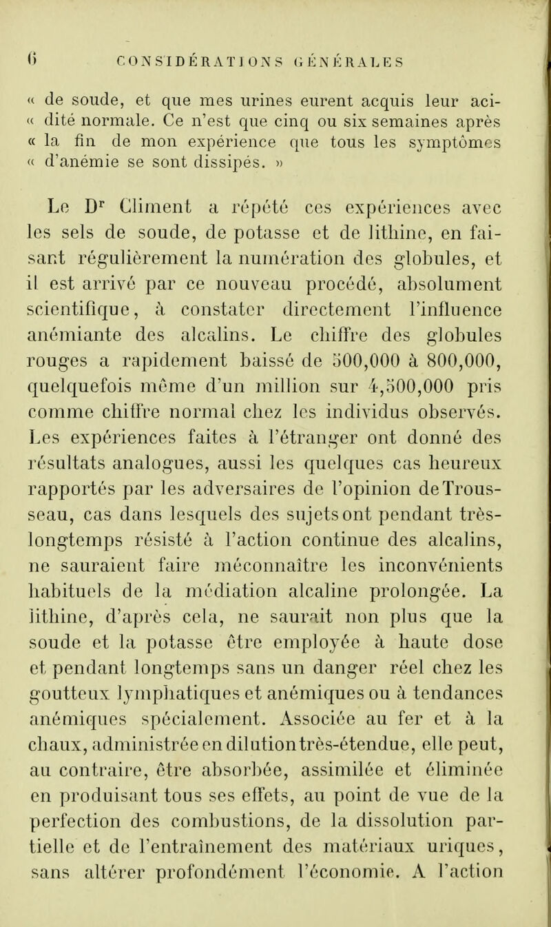 « de soude, et que mes urines eurent acquis leur aci- « dité normale. Ce n'est que cinq ou six semaines après « la fin de mon expérience que tous les symptômes <c d'anémie se sont dissipés. » Le D Cliinent a répété ces expériences avec les sels de soude, de potasse et de litliiiie, en fai- sant régulièrement la numération des globules, et il est arrivé par ce nouveau procédé, absolument scientifique, à constater directement l'influence anémiante des alcalins. Le cbiffre des globules rouges a rapidement baissé de 500,000 à 800,000, quelquefois même d'un million sur 4,500,000 pris comme cbiffre normal cliez les individus observés. Les expériences faites à l'étranger ont donné des résultats analogues, aussi les c[uelques cas heureux rapportés par les adversaires de l'opinion de Trous- seau, cas dans lesquels des sujets ont pendant très- longtemps résisté à l'action continue des alcalins, ne sauraient faire méconnaître les inconvénients habituels de la médiation alcaline prolongée. La îithine, d'après cela, ne saurait non plus que la soude et la potasse être employée à haute dose et pendant longtemps sans un danger réel chez les goutteux lympliatiques et anémiques ou à tendances anémiques spécialement. Associée au fer et à la chaux, administrée en dilutiontrès-étendue, elle peut, au contraire, être absorbée, assimilée et éliminée en produisant tous ses effets, au point de vue de la perfection des combustions, de la dissolution par- tielle et de l'entraînement des matériaux uriques, sans altérer profondément l'économie. A l'action