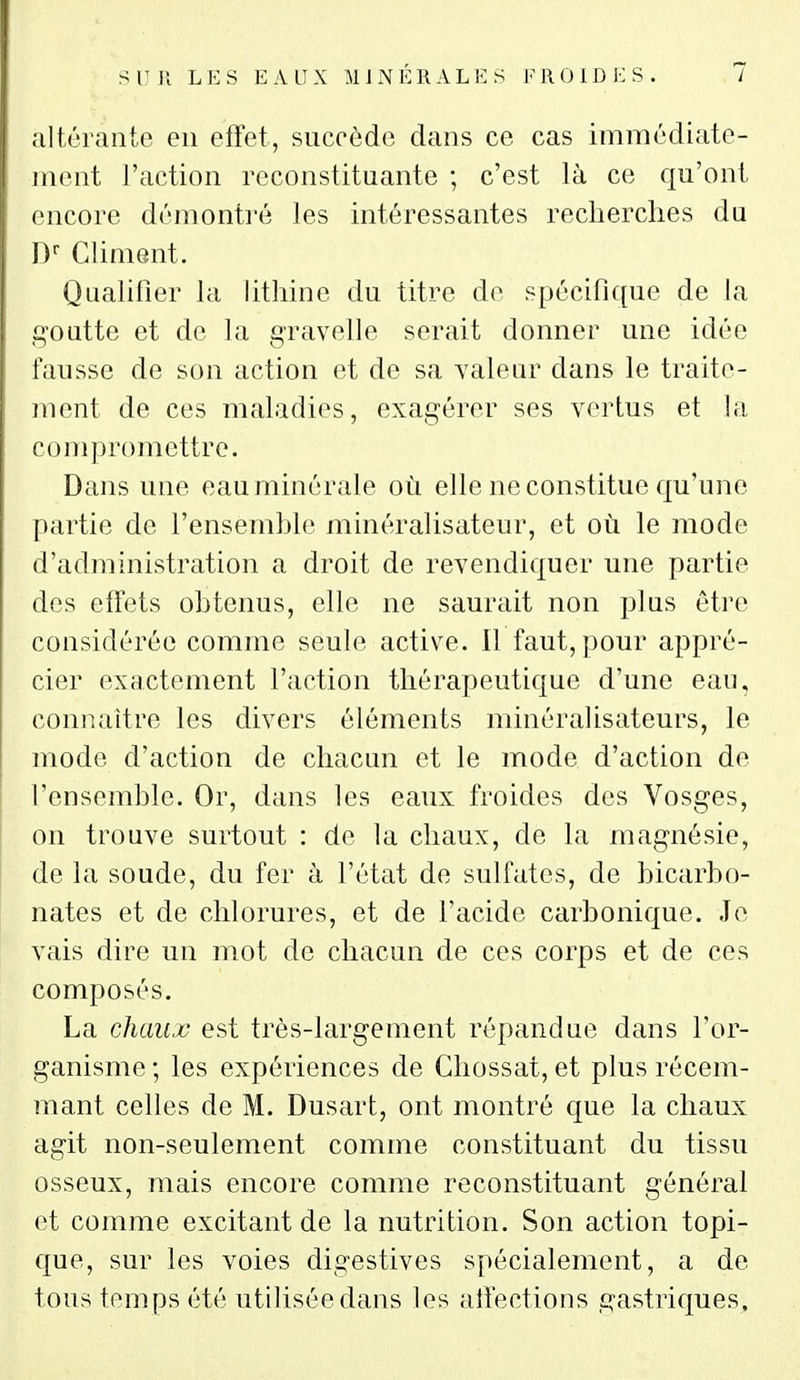 altérante en effet, succède dans ce cas immédiate- ment l'action reconstituante ; c'est là ce qu'ont encore démontré les intéressantes recherches du D- Climent. Qualifier la lithine du titre de spécifique de la goutte et de la gravelle serait donner une idée fausse de son action et de sa yalear dans le traite- ment de ces maladies, exagérer ses vertus et la compromettre. Dans une eau minérale où elle ne constitue qu'une partie de l'ensemble minéralisateur, et où le mode d'administration a droit de revendiquer une partie des effets obtenus, elle ne saurait non plus être considérée comme seule active. Il faut, pour appré- cier exactement l'action thérapeutique d'une eau, com^-aitre les divers éléments minéralisateurs, le mode d'action de chacun et le mode d'action de l'ensemble. Or, dans les eaux froides des Vosges, on trouve surtout : de la chaux, de la magnésie, de la soude, du fer à l'état de sulfates, de bicarbo- nates et de chlorures, et de l'acide carbonique. Je vais dire un mot de chacun de ces corps et de ces composés. La chaux est très-largement répandue dans l'or- ganisme ; les expériences de Ghossat, et plus récem- mant celles de M. Dusart, ont montré que la chaux agit non-seulement comme constituant du tissu osseux, mais encore comme reconstituant général et comme excitant de la nutrition. Son action topi- que, sur les voies digestives spécialement, a de tou^^ temps été utilisée dans les affections gastriques.