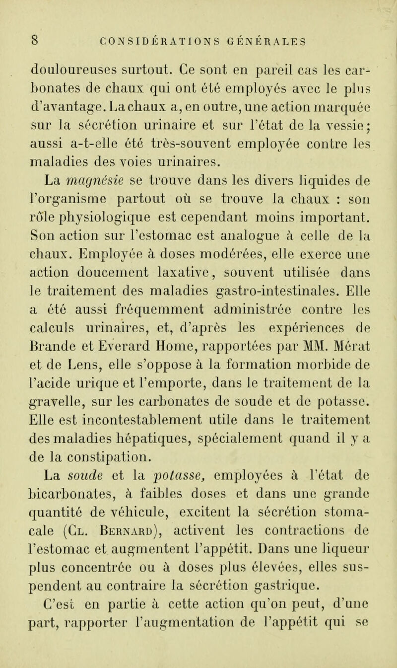 douloureuses surtout. Ce sont en pareil cas les car- bonates de chaux qui ont été employés avec le plus d'avantage. La chaux a, en outre, une action marquée sur la sécrétion minaire et sur l'état de la vessie; aussi a-t-elle été très-souvent employée contre les maladies des voies urinaires. La magnésie se trouve dans les divers liquides de l'org-anisme partout où se trouve la chaux : son rôle physiologique est cependant moins important. Son action sur l'estomac est analogue à celle de la chaux. Employée à doses modérées, elle exerce une action doucement laxative, souvent utilisée dans le traitement des maladies gastro-intestinales. Elle a été aussi fréquemment administrée contre les calculs urinaires, et, d'après les expériences de Brande et Everard Home, rapportées par MM. Mérat et de Lens, elle s'oppose à la formation morbide de l'acide urique et l'emporte, dans le traitement de la gravelle, sur les carbonates de soude et de potasse. Elle est incontestablement utile dans le traitement des maladies hépatiques, spécialement quand il y a de la constipation. La sonde et la iiotasse, employées à l'état de bicarbonates, à faibles doses et dans une grande quantité de véhicule, excitent la sécrétion stoma- cale (Cl. Bernard), activent les contractions de l'estomac et augmentent l'appétit. Dans une liqueur plus concentrée ou à doses plus élevées, elles sus- pendent au contraire la sécrétion gastrique. C'est en partie à cette action qu'on peut, d'une part, rapporter l'augmentation de l'appétit qui se