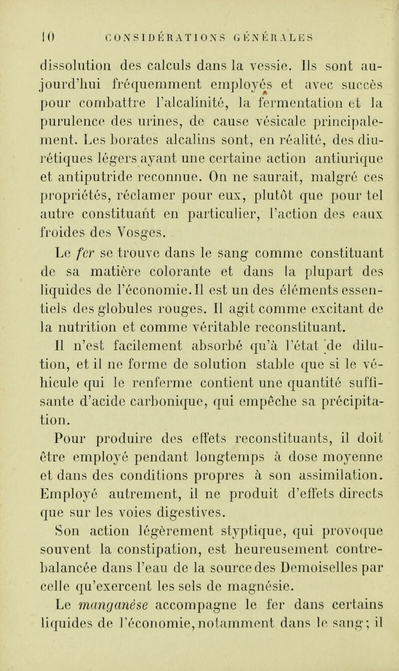 dissolution des calculs dans la vossio. Ils sont au- jourd'hui fréquemment employés et avec succès pour combattre Talcalinité, la fermentation et la purulence des urines, de cause vésicale principale- ment. Les borates alcalins sont, en réalité, des diu- rétiques légers ayant une certaine action antiurique et antiputride reconnue. On ne saurait, malgré ces propriétés, réclamer pour eux, plutôt que pour tel autre constituant en particulier, l'action des eaux froides des Vosges. Le fer se trouve dans le sang comme constituant de sa matière colorante et dans la plupart des liquides de l'économie. Il est un des éléments essen- tiels des globules rouges. Il agit comme excitant de la nutrition et comme véritable reconstituant. Il n'est facilement absorbé qu'à l'état ^de dilu- tion, et il ne forme de solution stable que si le vé- hicule qui le renferme contient une quantité suffi- sante d'acide carbonique, qui empêche sa précipita- tion. Pour produire des effets reconstituants, il doit être employé pendant longtemps à dose moyenne et dans des conditions propres à son assimilation. Employé autrement, il ne produit d'effets directs que sur les voies digestives. Son action légèrement styptique, qui provoque souvent la constipation, est heureusement contre- balancée dans l'eau de la source des Demoiselles par celle qu'exercent les sels de magnésie. Le manganèse accompagne le fer dans certains liquides de l'économie, notaminent dans le sang; il