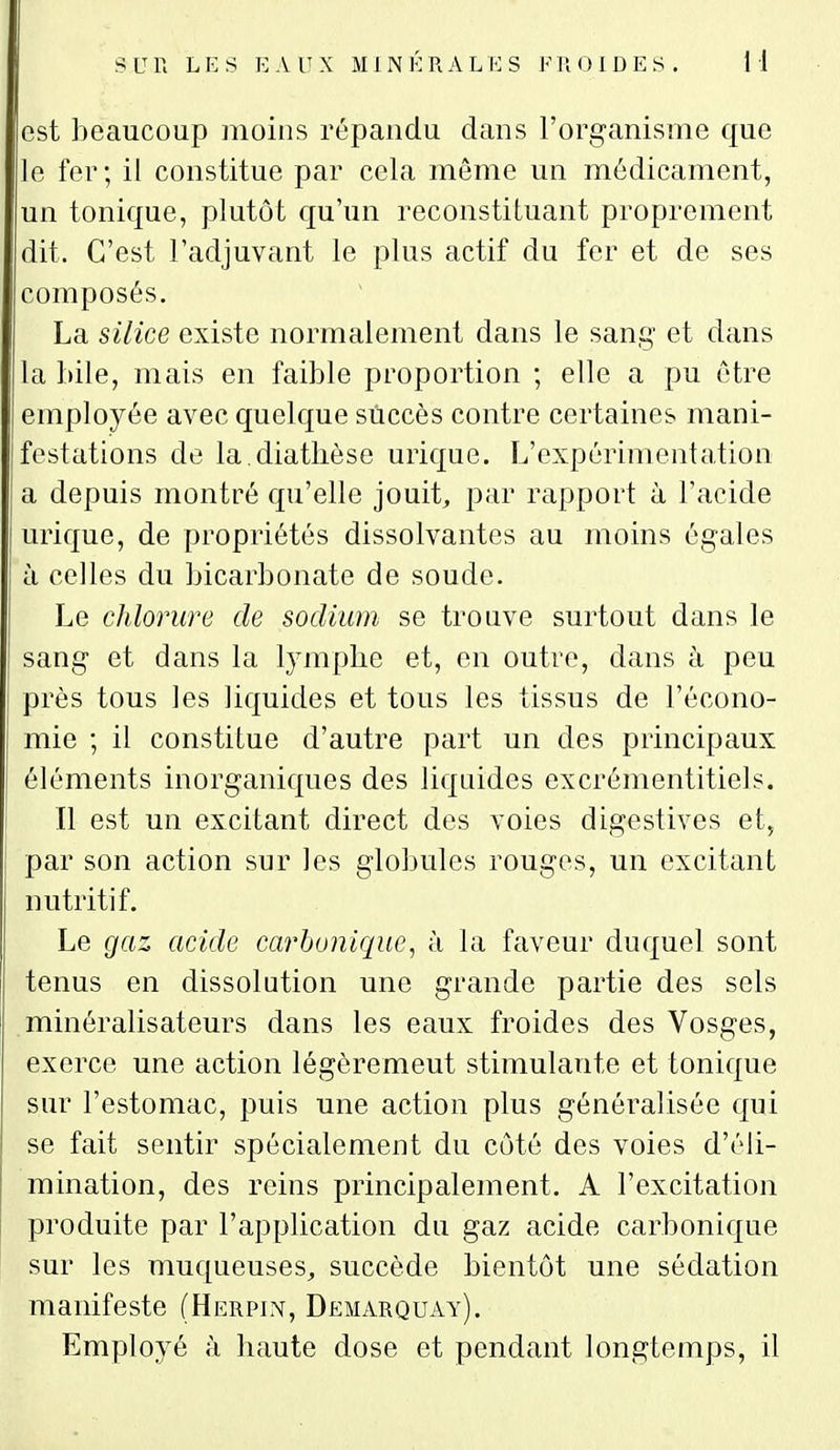 est beaucoup moins répandu dans l'organisme que le fer; il constitue par cela même un médicament, un tonique, plutôt qu'un reconstituant proprement dit. C'est l'adjuvant le plus actif du fer et de ses composés. La silice existe normalement dans le sang et dans la bile, mais en faible proportion ; elle a pu être employée avec quelque succès contre certaines mani- festations de la.diatlièse urique. L'expérimentation a depuis montré qu'elle jouit, par rapport à l'acide urique, de propriétés dissolvantes au moins égales à celles du bicarbonate de soude. Le chlorure de sodium se trouve surtout dans le sang et dans la lympbe et, en outre, dans à peu près tous les liquides et tous les tissus de l'écono- mie ; il constitue d'autre part un des principaux éléments inorganiques des liquides excrémentitiels. Il est un excitant direct des voies digestives et, par son action sur les globules rouges, un excitant nutritif. Le gaz acide carbonique, à la faveur duquel sont tenus en dissolution une grande partie des sels minéralisateurs dans les eaux froides des Vosges, exerce une action légèrement stimulante et tonique sur l'estomac, puis une action plus généralisée qui se fait sentir spécialement du côté des voies d'éli- mination, des reins principalement. A l'excitation produite par l'application du gaz acide carbonique sur les muqueuses, succède bientôt une sédation manifeste (Herpln, Demarquay). Employé à haute dose et pendant longtemps, il