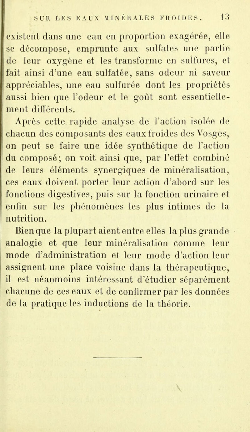 existent dans une eau en proportion exagérée, elle se décompose, emprunte aux sulfates une partie de leur oxygène et les transforme en sulfures, et fait ainsi d'une eau sulfatée, sans odeur ni saveur appréciables, une eau sulfurée dont les propriétés aussi bien que l'odeur et le goût sont essentielle- ment différents. Après cette rapide analyse de l'action isolée de chacun des composants des eaux froides des Vosges, on peut se faire une idée synthétique de l'action du composé; on voit ainsi que, par l'effet combiné de leurs éléments synergiques de minéralisation, ces eaux doivent porter leur action d'abord sur les fonctions digestives, puis sur la fonction urinaire et enfin sur les phénomènes les plus intimes de la nutrition. Bien que la plupart aient entre elles la plus grande analogie et que leur minéralisation comme leur mode d'administration et leur mode d'action leur assignent une place voisine dans la thérapeutique, il est néanmoins intéressant d'étudier séparément chacune de ces eaux et de confirmer par les données de la pratique les inductions de la théorie.