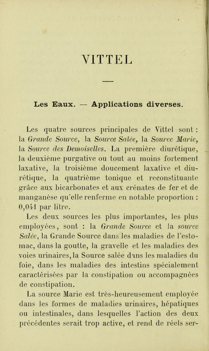 VITTEL Les Eaux. — Applications diverses. Les quatre sources principales de Vittel sont : la Grande Source, la Source Salée, la Source Marie, la Source des Demoiselles. La première diurétique, la deuxiènie purgative ou tout au moins fortement laxative, la troisième doucement laxativc et diu- rétique, la quatrième tonique et reconstituante grâce aux bicarbonates et aux crénates de fer et de manganèse qu'elle renferme en notable proportion : 0,041 par litre. Les deux sources les plus importantes, les plus employées, sont : la Grande Source et Ja source Salée, la Grande Source daub les maladies de l'esto- mac, dans la goutte, la gravelle et les maladies des voies urinaires,la Source salée dans les maladies du foie, dans les maladies des intestins spécialement caractérisées par la constipation ou accompagnées de constipation. La source Marie est très-lieureusemcnt employée dans les formes de maladies urinaires, hépatiques ou intestinales, dans lesquelles l'action des deux précédentes serait trop active, et rend de réels ser-