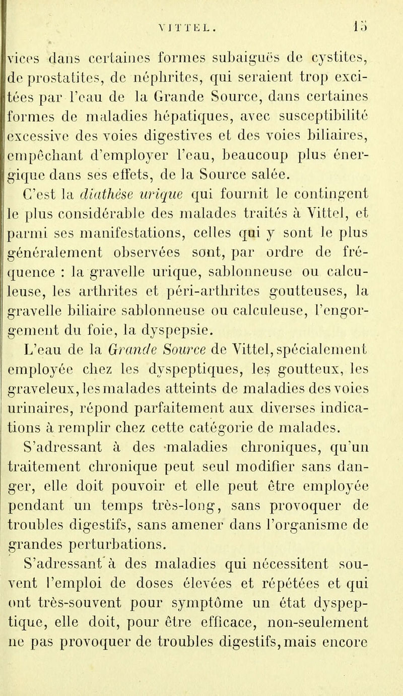 vices dans certaines formes subaiguës de cystites, de prostatites, de néphrites, qui seraient trop exci- tées par l'eau de la Grande Source, dans certaines formes de maladies hépatiques, avec susceptibilité excessive des voies digestives et des voies biliaires, empêchant d'employer l'eau, beaucoup plus éner- gique dans ses effets, de la Source salée. C'est la diathèse urique qui fournit le contingent le plus considérable des malades traités à Yittel, et parmi ses manifestations, celles qui y sont le plus généralement observées sont, par ordre de fré- quence : la gravelle urique, sablonneuse ou calcu- leuse, les arthrites et péri-arthrites goutteuses, la gravelle biliaire sablonneuse ou calculeuse, l'engor- gement du foie, la dyspepsie. L'eau de la Grande Source de Vittel, spécialement employée chez les dyspeptiques, le§ goutteux, les graveleux, les malades atteints de maladies des voies urinaires, répond parfaitement aux diverses indica- tions à remplir chez cette catégorie de malades. S'adressant à des -maladies chroniques, qu'un traitement chronique peut seul modifier sans dan- ger, elle doit pouvoir et elle peut être employée pendant un temps très-long, sans provoquer de troubles digestifs, sans amener dans l'organisme de grandes perturbations. S'adressant'à des maladies qui nécessitent sou- vent l'emploi de doses élevées et répétées et qui ont très-souvent pour symptôme un état dyspep- tique, elle doit, pour être efficace, non-seulement ne pas provoquer de troubles digestifs, mais encore