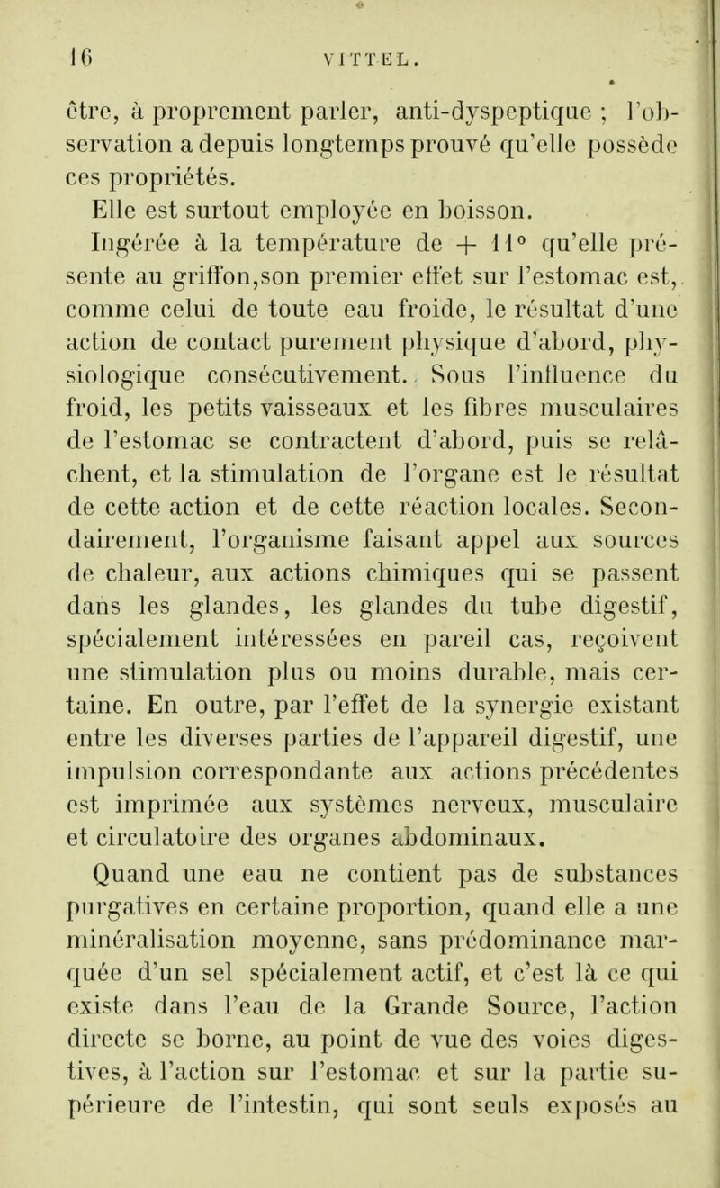 être, à proprement parler, anti-dyspeptiqae ; To])- servation a depuis longtemps prouvé qu'elle possède ces propriétés. Elle est surtout employée en boisson. Ingérée à la température de + M' qu'elle jjré- sente au griffon,son premier effet sur l'estomac est, comme celui de toute eau froide, le résultat d'une action de contact purement plij^sique d'abord, pliy- siologiquc consécutivement. Sous l'intluencc du froid, les petits vaisseaux et les fibres musculaires de l'estomac se contractent d'abord, puis se relâ- chent, et la stimulation de l'organe est le résultait de cette action et de cette réaction locales. Secon- dairement, l'organisme faisant appel aux sources de chaleur, aux actions chimiques qui se passent dans les glandes, les glandes du tube digestif, spécialement intéressées en pareil cas, reçoivent une stimulation plus ou moins durable, mais cer- taine. En outre, par l'effet de la synergie existant entre les diverses parties de l'appareil digestif, une impulsion correspondante aux actions précédentes est imprimée aux systèmes nerveux, musculaire et circulatoire des organes abdominaux. Quand une eau ne contient pas de substances purgatives en certaine proportion, quand elle a une minéralisation moyenne, sans prédominance mar- quée d'un sel spécialement actif, et c'est là ce qui existe dans l'eau de la Grande Source, l'action directe se borne, au point de vue des voies diges- tives, à l'action sur l'estomac et sur la partie su- périeure de l'intestin, qui sont seuls exposés au