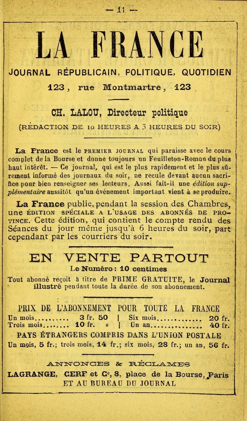 lî ^ LA FRANCE JOURNAL RÉPUBLICAIN, POLITIQUE, QUOTIDIEN 123, rue Montmartre, 123 OH. LALOU, Directeur politique (RÉDACTION DE 10 HEURES A 3 HEURES DU SOIR) La France est le premier journal qui paraisse avec le cours complet delà Bourse et donne toujours un Feuilleton-Roman du plus haut intérêt. — Ce journal, qui est le plus rapidement et le plus sû- rement informé des journaux du soir, ne recule devant aucun sacri- fice pour bien renseigner ses lecteurs. Aussi fait-il une édition sup- plémentaire Siussilôt qu'un événement important vient à se produire. La France publie, pendant la session des Chambres, une ÉDITION SPÉCIALE A l'uSAGE DES ABONNÉS DE PRO- VINCE. Cette édition, qui contient le compte rendu des Séances du jour même jusqu'à 6 heures du soir, part cependant par les courriers du soir. EN VENTE PARTOUT Le Numéro : 10 centimes Tout abonné reçoit à litre de PRIME GRATUITE, le Journal illustré pendant toute la durée de son abonnement. PRIX DE L'ABONNEMENT POUR TOUTE LA FRANCE Un mois 3 fr. 50 | Six mois 20 fr. Trois mois 10 fr. » | On an 40 fr. PAYS ÉTRANGERS COMPRIS DANS L'UNION POSTALE Un mois, 5 fr.; trois mois, 14 fr.; six mois, 28 fr.; un an, 56 fr. uA^isrisroasrcîES fie iv.É!c:i-.^3vrE?s LAGBANGE, CERF et G«, 8, place de la Bourse,,Paris ET AU BUREAU DU JOURNAL