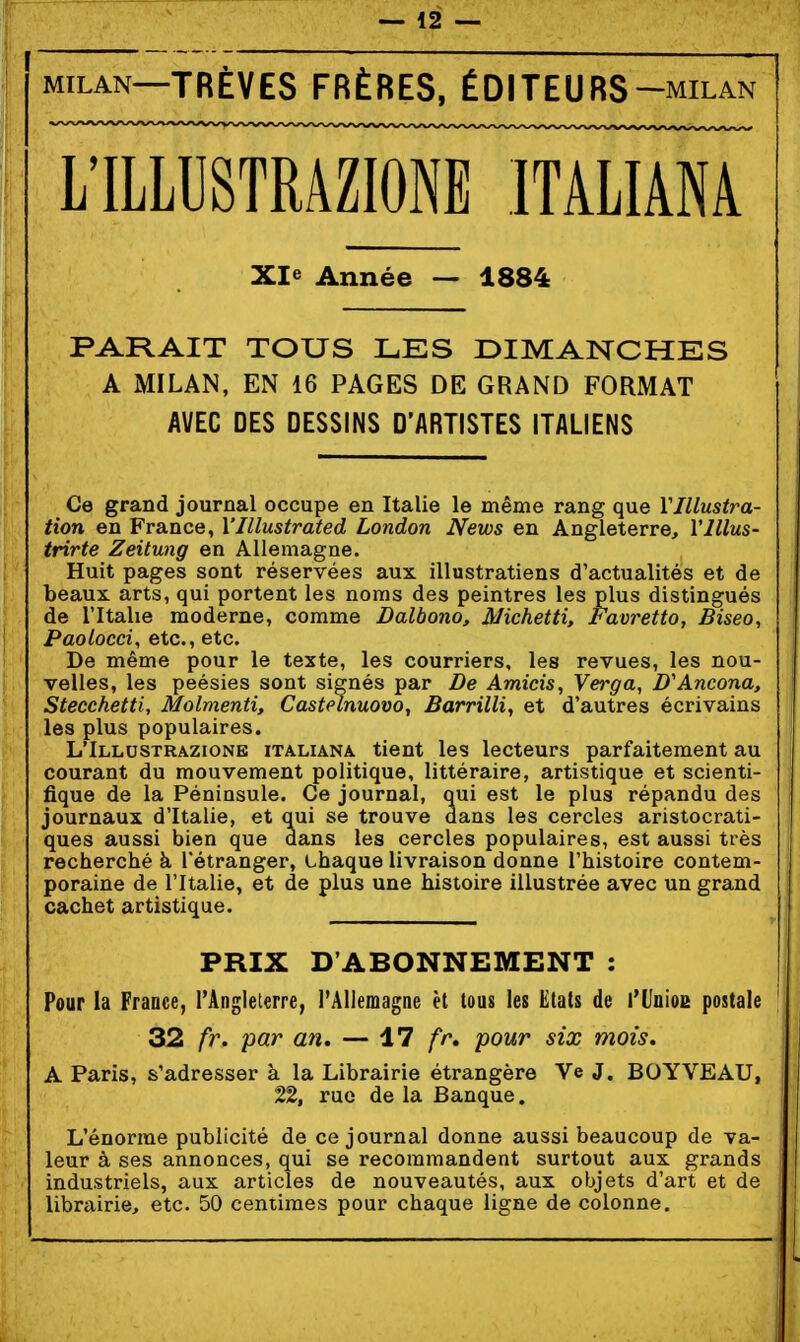 MILAN—TRÊVES FRÈRES, ÉDITEURS-milan L'ILLUSTRAZIONE ITALIÂNA Xle Année — 1884 PARAIT TOUS LES DIMANCHES A MILAN, EN 16 PAGES DE GRAND FORMAT AVEC DES DESSINS D'ARTISTES ITALIENS Ce grand journal occupe en Italie le même rang que Vlllustra- tion en France, Vlllustrated London News en Angleterre, Vlllus- trirte Zeitung en Allemagne. Huit pages sont réservées aux illustrations d'actualités et de beaux arts, qui portent les noms des peintres les plus distingués de l'Italie moderne, comme Dalbono, Michetti, Favretto, Biseo, Paolocci, etc., etc. De même pour le texte, les courriers, les revues, les nou- velles, les peésies sont signés par De Amicis, Verga, D'Ancona, Stecchetti, Molmenti, Castelnuovo, Barrilli, et d'autres écrivains les plus populaires. L'ILLUSTRAZIONE iTALiANA tient les lecteurs parfaitement au courant du mouvement politique, littéraire, artistique et scienti- fique de la Péninsule. Ce journal, qui est le plus répandu des journaux d'Italie, et qui se trouve dans les cercles aristocrati- ques aussi bien que dans les cercles populaires, est aussi très recherché à l'étranger, chaque livraison donne l'histoire contem- poraine de l'Italie, et de plus une histoire illustrée avec un grand cachet artistique. PRIX D'ABONNEMENT : Pour la France, l'Anglelerre, rAllemagne èl tous les Etats de l'UnioE postale 32 fr. par an, — '17 fr, pour six mois. A Paris, s'adresser à la Librairie étrangère Ve J. BOYVEAU, 22, rue de la Banque. L'énorme publicité de ce journal donne aussi beaucoup de va- leur à ses annonces, qui se recommandent surtout aux grands industriels, aux articles de nouveautés, aux objets d'art et de librairie, etc. 50 centimes pour chaque ligne de colonne.