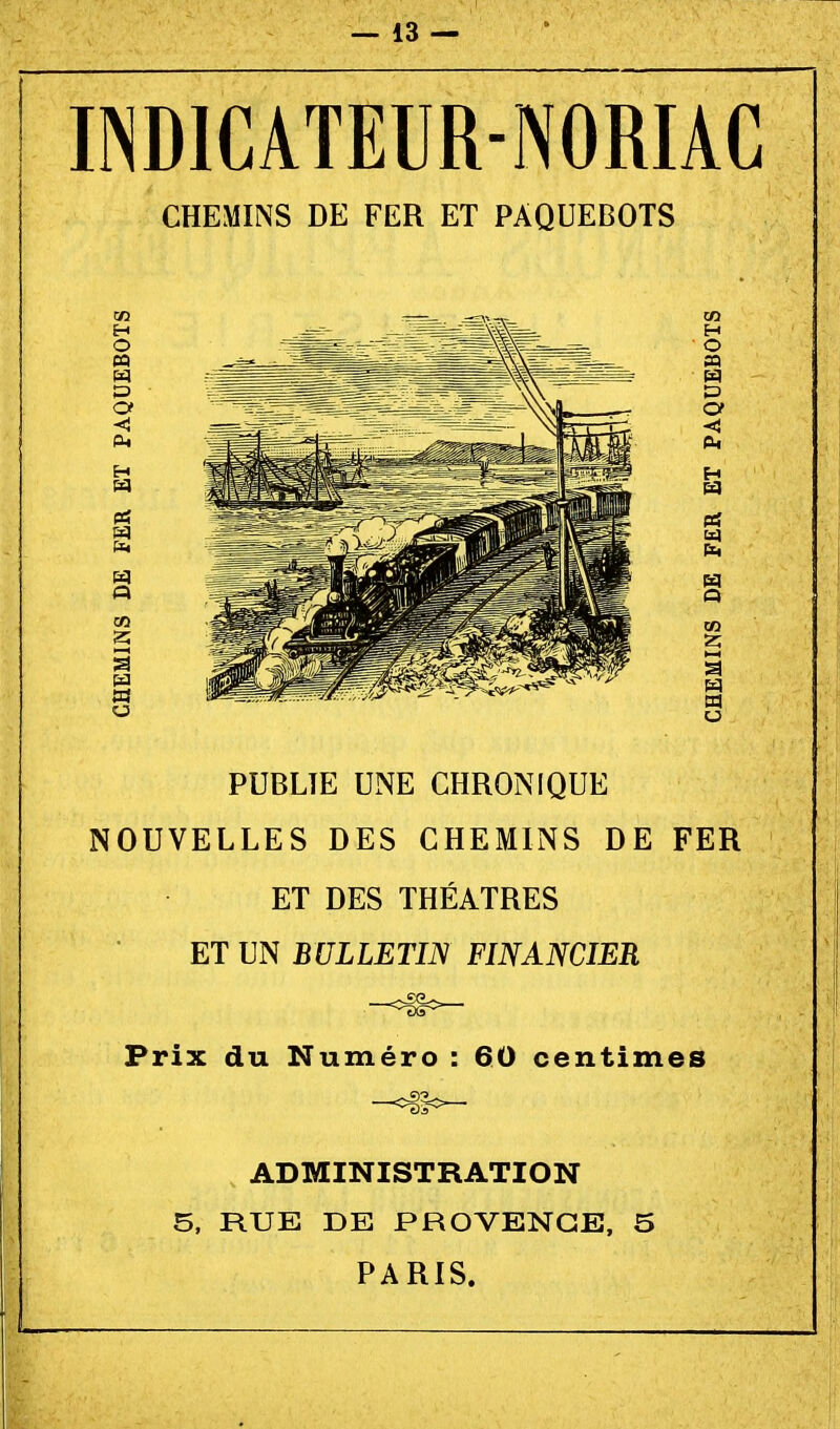 INDICATEUR-NORIAC CHEMINS DE FER ET PAQUEBOTS PUBLIE UNE CHRONIQUE NOUVELLES DES CHEMINS DE FER ET DES THEATRES ET UN BULLETIN FINANCIER Prix du Numéro : 60 centimes ADMINISTRATION 5, RUE DE PROVENGE, 5 PARIS.
