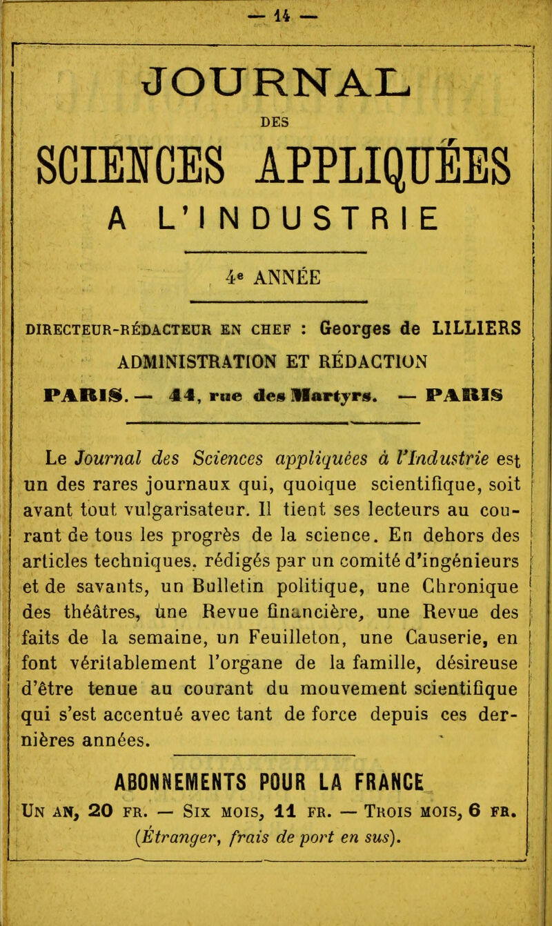 JOURNAL DES SCIEICES APPLIQÏÏËES A LM NDUSTRIE 4« ANNÉE DIRECTEUR-RÉDACTEUR EN CHEF : Georges de LILLIERS ADMINISTRATION ET RÉDACTION PARIIS.— 44, rue des Martyrs. —PARIS Le Journal des Sciences appliquées à Vladustrie est un des rares journaux qui, quoique scientifique, soit avant tout vulgarisateur. 11 tient ses lecteurs au cou- rant de tous les progrès de la science. En dehors des articles techniques, rédigés par un comité d'ingénieurs et de savants, un Bulletin politique, une Chronique i des théâtres, ùne Revue financière, une Revue des { faits de la semaine, un Feuilleton, une Causerie, en | font véritablement l'organe de la famille, désireuse i d'être tenue au courant du mouvement scientifique qui s'est accentué avec tant de force depuis ces der- nières années. ABONNEMENTS POUR LA FRANCE Un an, 20 FR. — Six mois, 11 fr. — Trois mois, 6 fr. {Étrangery frais de port en sus).