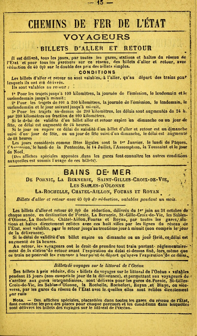 - 45 — CHEMINS DE FER DE UËTAT VOYAOEURS •BILLETS D'AX^LEK ET RKTOUR II est délivré, tous les jours, par toutes les gares, stations et haltes du résean *îc l'Eiat et pour tous les parcours sur ce réseau, Hes billets d'aller et retour, avec léduction de 40 OiO sur le double des pris des Diilets simples. CONDITIONS Les billets d'aller ftt retour ne sont valables.-à l'aller, qu'au départ des trains pouf lesquels ils ont été délivrés. Ils sont valables au reiour ; I t» Pour les trajets jusqu'à 100 kilomètres, la journée de l'émission, le lendemain etl« surlendemain jusqu'à minuit: 2° l'our les trajets de tui à 200 kilomètres, la journée de l'émission, le lendemain, le surlendemaiin et le jour suivant jusqu'à mi'iuit, 3° Pour les trajets au-dessus de -200 kiloraètres, les délais sont augmentés de 24 li. par 200 kilomètres ou fraction de 100 kilomètres. Si le dflai de validité d'un billiît aller et retour expira un dimanche oa tin jour-de fête, ce délai est augmenté de 24 heures. Si le jour ou eipire ce délai de validité d'un billet d'aller et retour est un dimanche suivi d'un-jour de fête, ou un jour de fête suivi d'un dimanche, le délai est augmente de 48 heures Los jours considérés comme fêtes légales sont le 1 Janvier, le lundi de Pûqnes, rA='>iT;ion,le lundi de la Pentecôte, le 14 Juillet, l'Assomption, la Toussaint etlejour de Noêl. (Ues affiches spéciales apposées .dans les gares font connaître les autres conditions auxquelles est soumis l'usage de ces bilints).  , BAINS DE* MER De PoisNic, La Bernerie, S.4.mT-GiLLES-Croix-de-Vie, Les S.'i.BLES-D'OLONNE L.A.Rochelle, Chatel-Aillon, Fodras et Royan ^ Billets daller et retour avec 40 0/0 d? réduction, valables pendant un maïs. Les billets d'aller et retour 40 .0j0 de réduction, délivrés du 1*' juin an 31 octobre de chaque année, en destination de' Pornic, La Bernerie, St-Gille-Croix-de-Vie, les Sables- d'01onne,La Rochelle. Châtel-Aillon.Fouras et' Royan, par toutes les garos.-.sla- lions et halles directement reliées aven ces huit .villes par les lignes du réseau de l'Etat, sont valables, p%ur le retour jusqu'au trentième jour à minuit (non compris le'jour de la délivrance;. ^ . Si le délai de validité d'an billet expire an dimanche on un jour férié, ce^délai est auîjmenlé de 24 heures. ' \ ' Au retour, le< v-jyagenrs ont le droit de prendre tout train partant- réglementaires^'' ment de-la station-de retour avant l'aipiration du délai ci-dessus fixé, loni^même que ce train ne porirrail le* r imi^nsp à leur po'nt'ie départ qu'après l'expirationfde ce délais ; ^ Billetsdé voyages sur le littoral de l'Océan ^ Oes billets 4 prit réduit?, dits « billets de.'/oyages sur le littoral de l'Océan • valable» pendant 15 juars (non compris le jour'de la délivrance), et permettant aux voyageurs de - s'arrêter aux gnres intermédiaires, sont délivrés pour les gares de.Pornic, St-Gilles- Croix-de-Vie, les Sables-d Olonne, la Rochelle, Rocbeforl, Uoyan ^et Blaye, on vice- versa, par les gares du réseau de l'Etat avec le.queilës elles sont reliées direstement l>ar rails Nota. — Des. amches spéciales, placardées dans toutes les gares du réseau de l'État, font connaître les prix des places pour cnaqiie parcours et les cuuditions dans lesquelles sont délivrés les billets des voyages sur le littoral rte l'tJcéan.