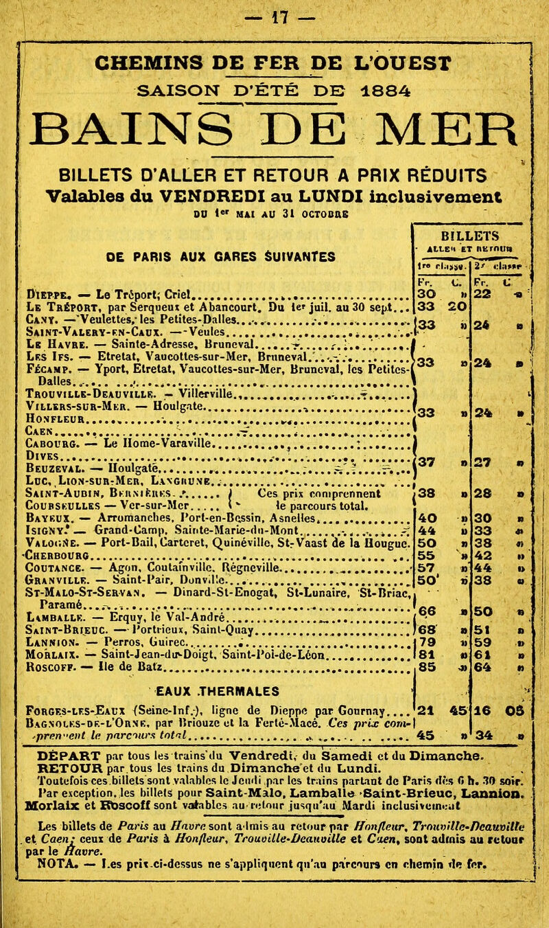 CHEMINS DE FER DE L'OUEST SAISON D'ÉTÉ DE 1884 BAINS DE MER BILLETS D'ALLER ET RETOUR A PRIX RÉDUITS Valables du VENDREDI au LUNDI inclusivement 00 I MAI AU 31 OCTOBaS OE PARIS AUX GARES SUIVANTES D'tEPPE. — Le Triport; Criel Le Tréport, par Serqueut et Abanconrt. Du 1er jail. au30 sept... Ca.ny. —Veulettes.-les Petites-Dalles...-. Saint-Valery-en-Caux. —Veules 4...... Le Havre. — Sainte-Adresse, Brunevâl V .'.î....',...». Lks Ifs. — Etretat, Vaucottes-sur-Mer, Bnineval.'.,. FéCAMP. — Yport, Etretat, Vaucottes-sur-Mer, Bruncvat, les Petites- Dalles..- ,. Trouville-Deauville. — Villerville. ......t. Villers-sur-Mer. — Hbulgate ,..4 honfleur , -. ^, Caen BILLETS ALLCK ET nurnun 2' rA»t*r Kr. Fv. V 30 22 « 33 20 ,33 » 24 » 33 24 • Cabourg. — Le Ilorae-Varaville , ; DiVES ,. Beuzeval. — Iloulgatë , ......^'.'....r..-. Ldc, ,Lion-surtMer, Langhune. Saint-Audin, BKiiMfcuKS..'. J Ces prix comprennent CouBSKULLES — Vcr-sur-Mcr l - le parcours total. Bayeux. — Arromanclies, l'ort-en-Bcssin. Asnelles.... IsiCNY* — Grand-Camp, Sainte-Marie-dii-Mont i.. VALOdSE. — Port-Bail, Cartcret, Quinévillc, StrVaast de la Ilougue. Cherbourg CouTANCE- — A^on, Coutafnville. Régnçville , Granville. — Saint-Pair, Donv.l'.c.. , St-Malo-St-Servan. — Dinard-St-Enogat, St<Lunaire, Sl-Briac, Pararaé....-^ .,.7 L\MBALLK. — Erquy, le Val-André SaInt-Brieuc. —l'ortricux, Sainl-Quay , Lannion- — Perros, Guirec. ; MoHLAix. — Saint-Jean-du>-Doigt, Saint-Pol-de-Léon RoscoFF. — Ile de Batz 137 EAUX .THERMALES Forges-lf.s-Eaux (Seine-Inf.-), ligne de Dieppe par Gonrnay '21 45 16 OS Bagnolks-de-l'Orne, par liriouze et la Fertc-.Macé. Ces prie com-\ 34 par isriouzc 01 la f eric-.uace. ces pru; eom-\ ■prnrfent la p/irciurx tntil .i 45 24 DÉPART par tous les trains du Vendredi, du Samedi et du Dimanche. RETOUR par tous les trains du Dimanche'ct du Lundi. Toutefois ces.billets sont valables le Jeudi par les trains partant de Pîiris dès 0 h. 30 soir. Par exception, les billets pour Saint-Malo, Lamballe •Saint-Brieuc, Lannion. MorlaiX et Rt>scoff sont valables au retour jusqu'au Mardi inulusivein<:;it Les billets de Paris au flavrn soal a lmisau retour par ffnn/lmr, Trouville-Deauville et. Caen: ceux de Paris à Hwflear, Trouoille-Dcaiioille «t C'xen, soat admis au retour par le Havre. NOTA. — Les prît ci-dessus ne s'appliquent qu'an parcours en chen>in de fer.