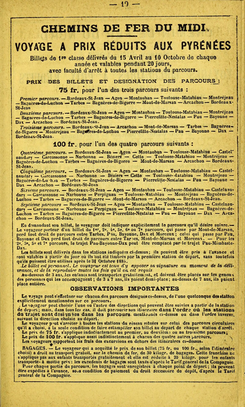 CHEOfiINS DE FER DU MIDI. | VOYAGE A PRIX RÉDUITS AUX PYRÉNÉES ! Billes de iw classe délivrés du 15 Avril au 10 Octobre de chaque ! année et valables pendant 20 jours, avec faculté d'arrêt à toutes les stations du parcours. PRIX DES BILLETS ET DESIGNATION DES PARCOURSj 75 fr. pour l'ua des trois parcours suivants : premier parcours. —-Bopdeauï-St Jean — Ajfen — Montauban — Toiiloase-Matabiaii — Montréjeao — Baincrei-de-Luchon — Tarbe» — Bagaèi-ei-de-BigotTe — Moat-de-Manan — Apcaehon— Bordeaux- ; St-Jean | Deuxième parcours. — Bordeaiii-SWeao — Af en — Montauban — Ton louse-Matabiaa — Montpéjeao j — Basoeres-de-Luchoo — Tarbes — Bagncres-dc-BiSorre — Pierrefttte-Neslalas — Pau — Bayonne — 5 Dax — Arcachoo — Bordcau\-St-Jcan. î Troisième parcours. — Bordeaa\-St-Jean — Arcachoa — Mont-de-Marsan — Tarbe» — Bajfoères- 1 de-Bigorre — Moolrejeau — Bagrfres-4e-Luchoa — PierreaUe-Nestalas — Pau — Bayonne — Das — ' Bordeaax-St-Jeaa. j 100 fr. pour l'un des quatre parcours suivants : j Quatrième parcours. — Bordcaux-Sl-Jean — J^gon — Montauban — Toalouse-Matabiao — Castel J aaud.ir; — Caroassonne — Narbonne — BcziepS — Cotte — Toulouse-Matabiau — Muntréjeau — j Eignèpes-de-Luchoa—Tarbes — Bagncres-de-Bigorre — Mont-de-Maraan —Arcachoa — Bordeaux- j St-Jean. Cinquième parcours. — Bordeau\-St-Jean — Agen — Montauban — Toulouse-Matabiau — Castel- naudar; — Cjrcassonae — Narbonne — Béïiers — Cette — Toulouse- «latabiau — Montrejeau — BasToères-dc-Lu hjo — Tarbes — Bagnères-de-Bigorre — Pierrefitte-Nestalas — Paa — Bayonne — Da\ — Arcachon — Bordeaux-.Sl-Je«n Sixième parcours. — Bordeaux-St-Jean — Agen — Montauban — Toulouse-Matabiau — Castelniu- dary — Cari^assonne — Narbonue — Perpignan — Touloiise-Malahiau — Mootréjeau — Bagoères-de- LuchOD — Tarbes — Bagnères-de-Bigorre — iVfont-dc-Marsan — Arcachon — Bordeaux-St-Jean. Septième parcours — Rordeaux-St-Jean — Agen — Montauban — Toulouse-Matabiau — Castelnaa- dary — Carcassoune — Narbonne — Pei-piguan — Toulou»e-Matabiau — Montréjeau — Bagncres-de- Luchon — Tarbes — Baguères-de-Bigorra — Pierretitte-Nestalas — Pau — Bayonne — Uax — Arca- choa — Bordeaux-St-Jean. En demandant soa billet, le voyageur doit indiquer explicitement le parcours qu'il désire suivre.— Le voyageur porteur d'un billet du i, 2». 4», Se, 6« ou 7» parcours, qui passe par Moal-de-Marsan, perd tout droit de parçours eutre Tarbes, Piu, Bayonne, Dax et Morcenx ; celui qui passe par Pau, Bayonne et Dax perd tout droit de parcours entre Taries, Mont-de-Mai-san et Morcenx. — Pour les 2<=. 3», 5-> et 7' parcours, le trajet Pau-Bayonne-Dax peut être remplacé par le trajet Pau-Mimbaste- Dax. Le* billets sont délivres dans les stations indiquées ci-dessus ; ils peuvent être pris à t'avance et ;ont valables à partir du jour où ils ont été timbrés par la première station de départ, sans toutefois qu'ils puissent être utilises après le 31 Octobre 1884. -Le billet est psnoiiiicl. Le voya^jrur est tenu d'y apposer sa'signature au moment de la déll- j wnnce, et de ta reproduire toutes les fois qu'il c/l est requis Au-dessous de 3 ans, .les eaTaou sont transportes grâtuitem^nl,. et doivent être placés sur tes genou ' des personnes qui les aficompagoent ; de 3 à 7 ans, ils paient demi-place ; au-dessus de 7 ans. ils liaient place entiers. OBSERVATIONS IMPORTANTES te Tjyage peut s'elTectucr sur chacua des parcours désignésci-dessus. de l'une quelconque dei station expliritement mentionnées sur ce p.nrcour8. . Le vo/ageur peut choisir l'une ou l'autre des directions qui peuvent être suivies a partir de la station de drpiri; mais, dan» tous les cas. il duit pir.^ourir son itioer.iire dans l'ordrs OÙ les Stations da trajet sont dssiinèes daas les parcours, meutiouoés ci-dessus ou dans l'urdre inverse, suivant la direclion choisie au départ. Le voyageur p-ut «'arrêter à toutes les stations du réseau située» sur celui de» parcours circulaires qu'il a choisi, à la seule condition de faire estampiller son billet au départ de chaque station d'arrêt. Le prix de 75 fr. s'applique indistinctement au premier, au deuxièm; ou au trorsicme parcours; Le prix de 100 fr. s'applique aussi indistiactement à chacun des quatre autres varcour», \ Les voyageur^supporteot les frais des excursions en dehors des itinéraires ci-dessus. ' ' BAG.'VGES. — Le voyageur qui a acquitté le prix de son billet (75 fr. ou 100 fr., selon l'itinéraire choisi) a droit au transport gratuit, sur le chemin de fer. de 30 kilogr. de bagages. Cette franchise ce s'applique pas aux enfants transportés gratuitement et elle est réduite à 20 kilogr. pour les enfants transporté* A moitié prix : les excédents de bagages sont taxés a'aprcj le Tarif général de la Compagnie. Pour chaque partie du parcours, les bagages sont enrcgistrés à chaque point de départ; ils peuvent être expédiés à l'avance, sojS condition de paiement du droit a:ccessuire de dépôt, d'après le Tarif général de la Compagnie.