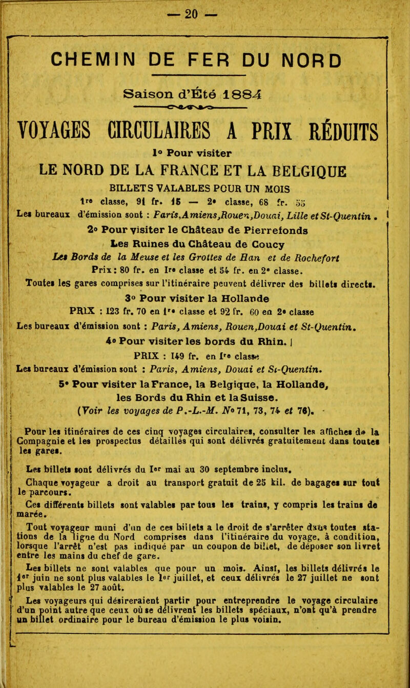 CHEMIN DE FER DU NORD Saison d'Été 1884 VOYAGES CIRCULAIRES A PRIX RÉDUITS 1» Pour visiter LE NORD DE LA FRANGE ET LA BELGIQUE BILLETS VALABLES POUR UN MOIS t classe, 91 fr. iS — 2» classe, 68 fr. o5 Le* bureaux d'émissioa sont : Faris,Amiens,Rouen,Douai, Lille etSt-Quentin . ' 2» Pour visiter le Château de Pierrefonds Les Ruines du Château de Coucy Lu Bords de la Meuse et les Grottes de San et de Rochefort Prix; 80 fr. en Ira classe et S4 fr. en 2* classe. Toutei les gares comprises sur l'itinéraire peuvent délivrer des billets directi. 3» Pour visiter la Hollande PRIX : 123 fr. 70 en i'» classe et 92 fr. 60 en 2» classe Les bureaux d'émission sont : Paris, Amiens, Rouen,Douai et St-Quentin. 4» Pour visiter les bords du Rhin. ] PRIX : 149 fr. en classa Les bureaux d'émission sont : Paris, Amiens, Douai et S(-Quentin. S* Pour visiter la France, la Belgique, la Hollande, les Bords du Rhin et la Suisse. {Voir les voyages de P.-L.-M. NoU, 73, 7* et 76). Pour les itinéraires de ces cinq voyages circulaires, consulter les affiches d* la Compagnie et les prospectus détaillés qui sont délivrés gratuitement dans toutes les gares. Les billets sont délivrés du l mai au 30 septembre inclus. Chaque voyageur a droit au transport gratuit de 25 kil. de bagages sur tout le parcourt. Cet différentt billets sont valables par tous les trains, y compris les trains d« marée. Tout voyageur muni d'un de ces billets a le droit de s'arrêter datis toutes sta- tions de la ligae du Nord comprises dans l'itinéraire du voyage, à condition, lorsque l'arrêt n'est pas indiqué par un coupon de biiiet, de déposer ton livret entre les mains du chef de gare. Les billets ne sont valables que pour un mois. Ainsi, les billets délivrés le 1*' juin ne sont plus valables le l't juillet, et ceux délivrés le 27 juillet ne sont plus valables le 27 août. Les voyageurs qui désireraient partir pour entreprendre le voyage circulaire d'un point autre que ceux où se délivrent les billets spéciaux, n'oat qu'à prendre un billet ordinaire pour le bureau d'émission le plus voisin.